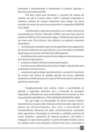 reduzindo o desmatamento e melhorando as práticas agrícolas e
florestais pelaadoçãodeSPD.
Um fator chave para promover o aumento do estoque de
carbono no solo é a forma como o SPD é realizado integrando as
melhores práticas de manejo disponíveis para atingir um eficaz
controle da erosão, de uma forma sustentável e competitiva (FREITAS
etal.,2002).
Considerando a agricultura brasileira, um cenário otimista foi
apresentado por Freitas e Manzatto (2002), com uma taxa anual de
adoção de SPD de 21%, permitindo chegar a 100% da área total anual
em cinco anos. Para alcançar esse objetivo, as seguintes assunções
foramfeitas:
Ÿ aceitação pela sociedade e governo da importância dos pagamentos
de serviços ambientais aos agricultores e / ou os incentivos ao trabalho
depesquisa,serviçosdeextensãoedecréditoagrícola;
Ÿ decodificação de conhecimentos de investigação existentes para uso
portécnicoseagricultores;
Ÿ criaçãodeunidadesdedemonstraçãoparticipativa;
Ÿ incentivos para reflorestamento de áreas frágeis, identificados pela
avaliaçãodoriscodeerosãoe;
Ÿ zoneamentoagroecológicoparadeterminarousodaterraaceitável,
de acordo com classes de aptidão agrícola das terras, utilizando
parâmetrosmodificadosparaincorporarSPDsustentávelesistemasde
gestãodaconservação.
Complementando este cenário, existe a possibilidade de
garantir a segurança alimentar com a renovação de pastagens
degradadas, estimadas em mais de 80 milhões de ha somente na área
tropicaldoBrasil(SANOetal.,1999;CASSALES;MANZATTO,2002).
No que tange ao desempenho do Brasil perante tratados
internacionais, os quais estão entrando em fase de maior rigor para os
países em desenvolvimento, fica clara a necessidade de
reconhecimento financeiro de ações conservacionistas executadas
pelos agricultores. Tecnologias já existentes e validadas, passíveis de
serem adotadas e geradoras de impactos positivos, com ênfase à
mitigação do aquecimento global e à perda de biodiversidade, teriam
sua adoção muito mais desejável e factível. Para isto, é necessário o
35
 