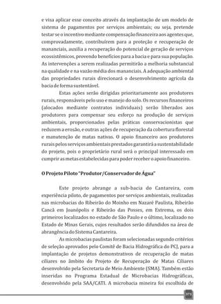 e visa aplicar esse conceito através da implantação de um modelo de
sistema de pagamentos por serviços ambientais; ou seja, pretende
testarseoincentivomediantecompensaçãofinanceiraaosagentesque,
comprovadamente, contribuírem para a proteção e recuperação de
mananciais, auxilia a recuperação do potencial de geração de serviços
ecossistêmicos, provendo benefícios para a bacia e para sua população.
As intervenções a serem realizadas permitirão a melhoria substancial
na qualidade e na vazão média dos mananciais. A adequação ambiental
das propriedades rurais direcionará o desenvolvimento agrícola da
baciadeformasustentável.
Estas ações serão dirigidas prioritariamente aos produtores
rurais, responsáveis pelo uso e manejo do solo. Os recursos financeiros
(alocados mediante contratos individuais) serão liberados aos
produtores para compensar seu esforço na produção de serviços
ambientais, proporcionados pelas práticas conservacionistas que
reduzem a erosão, e outras ações de recuperação da cobertura florestal
e manutenção de matas nativas. O apoio financeiro aos produtores
ruraispelosserviçosambientaisprestadosgarantiráasustentabilidade
do projeto, pois o proprietário rural será o principal interessado em
cumprirasmetasestabelecidasparapoderreceberoapoiofinanceiro.
OProjetoPiloto“Produtor/ConservadordeÁgua”
Este projeto abrange a sub-bacia do Cantareira, com
experiência piloto, de pagamentos por serviços ambientais, realizadas
nas microbacias do Ribeirão do Moinho em Nazaré Paulista, Ribeirão
Cancã em Joanópolis e Ribeirão das Posses, em Extrema, os dois
primeiros localizados no estado de São Paulo e o último, localizado no
Estado de Minas Gerais, cujos resultados serão difundidos na área de
abrangênciadoSistemaCantareira.
As microbacias paulistas foram selecionadas segundo critérios
de seleção aprovados pelo Comitê de Bacia Hidrográfica do PCJ, para a
implantação de projetos demonstrativos de recuperação de matas
ciliares no âmbito do Projeto de Recuperação de Matas Ciliares
desenvolvido pela Secretaria de Meio Ambiente (SMA). Também estão
inseridas no Programa Estadual de Microbacias Hidrográficas,
desenvolvido pela SAA/CATI. A microbacia mineira foi escolhida de
371
 