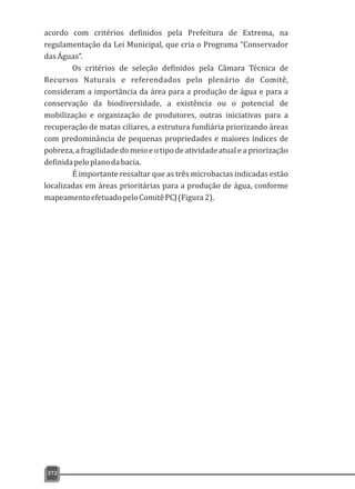 372
acordo com critérios definidos pela Prefeitura de Extrema, na
regulamentação da Lei Municipal, que cria o Programa “Conservador
dasÁguas”.
Os critérios de seleção definidos pela Câmara Técnica de
Recursos Naturais e referendados pelo plenário do Comitê,
consideram a importância da área para a produção de água e para a
conservação da biodiversidade, a existência ou o potencial de
mobilização e organização de produtores, outras iniciativas para a
recuperação de matas ciliares, a estrutura fundiária priorizando áreas
com predominância de pequenas propriedades e maiores índices de
pobreza, a fragilidade do meio e o tipo de atividade atual e a priorização
definidapeloplanodabacia.
É importante ressaltar que as três microbacias indicadas estão
localizadas em áreas prioritárias para a produção de água, conforme
mapeamentoefetuadopeloComitêPCJ(Figura2).
 