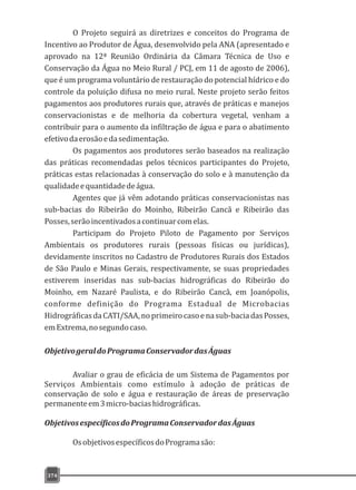 374
O Projeto seguirá as diretrizes e conceitos do Programa de
Incentivo ao Produtor de Água, desenvolvido pela ANA (apresentado e
aprovado na 12ª Reunião Ordinária da Câmara Técnica de Uso e
Conservação da Água no Meio Rural / PCJ, em 11 de agosto de 2006),
que é um programa voluntário de restauração do potencial hídrico e do
controle da poluição difusa no meio rural. Neste projeto serão feitos
pagamentos aos produtores rurais que, através de práticas e manejos
conservacionistas e de melhoria da cobertura vegetal, venham a
contribuir para o aumento da infiltração de água e para o abatimento
efetivodaerosãoedasedimentação.
Os pagamentos aos produtores serão baseados na realização
das práticas recomendadas pelos técnicos participantes do Projeto,
práticas estas relacionadas à conservação do solo e à manutenção da
qualidadeequantidadedeágua.
Agentes que já vêm adotando práticas conservacionistas nas
sub-bacias do Ribeirão do Moinho, Ribeirão Cancã e Ribeirão das
Posses,serãoincentivadosacontinuarcomelas.
Participam do Projeto Piloto de Pagamento por Serviços
Ambientais os produtores rurais (pessoas físicas ou jurídicas),
devidamente inscritos no Cadastro de Produtores Rurais dos Estados
de São Paulo e Minas Gerais, respectivamente, se suas propriedades
estiverem inseridas nas sub-bacias hidrográficas do Ribeirão do
Moinho, em Nazaré Paulista, e do Ribeirão Cancã, em Joanópolis,
conforme definição do Programa Estadual de Microbacias
HidrográficasdaCATI/SAA,noprimeirocasoenasub-baciadasPosses,
emExtrema,nosegundocaso.
ObjetivogeraldoProgramaConservadordasÁguas
Avaliar o grau de eficácia de um Sistema de Pagamentos por
Serviços Ambientais como estímulo à adoção de práticas de
conservação de solo e água e restauração de áreas de preservação
permanenteem3micro-baciashidrográficas.
ObjetivosespecíficosdoProgramaConservadordasÁguas
OsobjetivosespecíficosdoProgramasão:
 