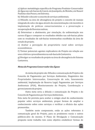 375
a) Aplicar metodologia específica do Programa Produtor-Conservador
de Água nas sub-bacias do Cancã, em Joanópolis, do Moinho, em Nazaré
PaulistaedasPosses,emExtrema;
b) Difundirediscutiroconceitodeserviçosambientais;
c) Difundir, na área de abrangência do projeto o conceito de manejo
integrado do solo e da água através da conscientização e do incentivo à
implantação de práticas conservacionistas e a preservação e
recuperaçãodeflorestasnativas;
d) Determinar o abatimento, por simulação, da sedimentação nos
cursos d'água e comparar os resultados obtidos nas sub-bacias piloto
com os resultados de sub-bacias testemunhas escolhidas da área de
estudodoprojeto.
e) Avaliar a percepção do proprietário rural sobre serviços
ecossistêmicos.
f) Treinar potenciais agentes replicadores do Projeto em relação aos
seuscritérioseprocedimentosnasub-baciadoCantareira.
g) Divulgar os resultados do projeto na área de abrangência do Sistema
Cantareira.
MetasdoProgramaConservadordasÁguas
Asmetasdoprojetosão:Difusãoecomunicação doProjetoedo
Conceito de Pagamentos por Serviços Ambientais, Diagnóstico das
Propriedades Interessadas, Conservação de solo, Saneamento
ambiental, Implantação de Reserva Legal, Pagamentos por Serviços
Ambientais (PSA), Monitoramento do Projeto, Coordenação e
gerenciamentodoprojeto.
Outra meta seria a difusão e comunicação do Projeto e do
ConceitodePagamentosporServiçosAmbientais.
Esta meta foi prevista para avaliar o estágio atual do conhecimento
popular sobre serviços ambientais, propor formas de ampliar o
conhecimento sobre estes serviços e verificar a eficácia das ações
promovidas.
Também neste componente, estão as ações referentes à
comunicação geral do Projeto, para os produtores rurais e outros
públicos-alvo do mesmo. O Plano de Divulgação e Comunicação
proposto neste trabalho tem como objetivo estabelecer formas de
 