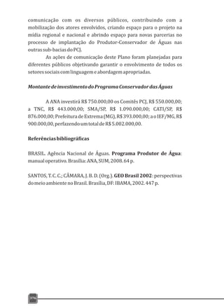376
comunicação com os diversos públicos, contribuindo com a
mobilização dos atores envolvidos, criando espaço para o projeto na
mídia regional e nacional e abrindo espaço para novas parcerias no
processo de implantação do Produtor-Conservador de Águas nas
outrassub-baciasdoPCJ.
As ações de comunicação deste Plano foram planejadas para
diferentes públicos objetivando garantir o envolvimento de todos os
setoressociaiscomlinguagemeabordagemapropriadas.
MontantedeinvestimentodoProgramaConservadordasÁguas
A ANA investirá R$ 750.000,00 os Comitês PCJ, R$ 550.000,00;
a TNC, R$ 443.000,00; SMA/SP, R$ 1.090.000,00; CATI/SP, R$
876.000,00;PrefeituradeExtrema(MG),R$393.000,00;aoIEF/MG,R$
900.000,00,perfazendoumtotaldeR$5.002.000,00.
Referênciasbibliográficas
BRASIL. Agência Nacional de Águas. Programa Produtor de Água:
manualoperativo.Brasília:ANA,SUM,2008.64p.
SANTOS, T. C. C.; CÂMARA, J. B. D. (Org.). GEO Brasil 2002: perspectivas
domeioambientenoBrasil.Brasília,DF:IBAMA,2002.447p.
 