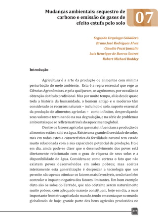 07
Introdução
Agricultura é a arte da produção de alimentos com mínima
perturbação do meio ambiente. Esta é a regra essencial que rege as
Ciências Agronômicas, e pela qual juram, os agrônomos, por ocasião da
obtenção do título profisional. Mas por muito tempo, aliás desde quase
toda a história da humanidade, o homem antigo e o moderno têm
considerado os recursos naturais – incluíndo o solo, suporte essencial
da produção de alimentos agrícolas – como infinitos, desperdiçando
seus valores e terminando na sua degradação, e na série de problemas
ambientaisqueserefletematravésdoaquecimentoglobal.
Dentre os fatores agrícolas que mais infuenciam a produção de
alimentos estão o solo e a água. Existe uma grande diversidade de solos,
mas em todos estes a característica da fertilidade natural tem estado
muito relacionada com a sua capacidade potencial de produção. Hoje
em dia, ainda pode-se dizer que o desenvolvimento dos povos está
diretamente relacionado com o grau de riqueza de seus solos e a
disponibilidade de água. Considera-se como certeza o fato que não
existem povos desenvolvidos em solos pobres; mas aceitar
inteiramente esta generalização é desprezar a tecnologia que nos
permite não apenas otimizar os fatores mais favoráveis, senão também
controlar o impacto negativo dos fatores limitantes. Um bom exemplo
disto são os solos do Cerrado, que não obstante serem naturalmente
muito pobres, com adequado manejo constituem, hoje em dia, a mais
importante fronteira agrícola do mundo, tendo em conta que no mundo
globalizado de hoje, grande parte dos bens agrícolas produzidos no
Mudanças ambientais: sequestro de
carbono e emissão de gases de
efeito estufa pelo solo
Segundo Urquiaga Caballero
Bruno José Rodrigues Alves
Claudia Pozzi Jantalia
Luis Henrique de Barros Soares
Robert Michael Boddey
377
 