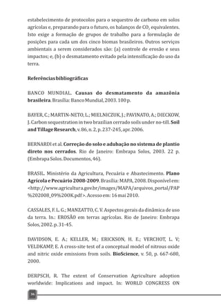 estabelecimento de protocolos para o sequestro de carbono em solos
agrícolas e, preparando para o futuro, os balanços de CO equivalentes.2
Isto exige a formação de grupos de trabalho para a formulação de
posições para cada um dos cinco biomas brasileiros. Outros serviços
ambientais a serem considerados são: (a) controle de erosão e seus
impactos; e, (b) o desmatamento evitado pela intensificação do uso da
terra.
Referênciasbibliográficas
BANCO MUNDIAL. Causas do desmatamento da amazônia
brasileira.Brasília:BancoMundial,2003.100p.
BAYER,C.;MARTIN-NETO,L.;MIELNICZUK,J.;PAVINATO,A.;DIECKOW,
J. Carbon sequestration in two brazilian cerrado soils under no-till. Soil
andTillageResearch,v.86,n.2,p.237-245,apr.2006.
BERNARDI et al. Correção do solo e adubação no sistema de plantio
direto nos cerrados. Rio de Janeiro: Embrapa Solos, 2003. 22 p.
(EmbrapaSolos.Documentos,46).
BRASIL. Ministério da Agricultura, Pecuária e Abastecimento. Plano
Agrícola e Pecuário 2008-2009. Brasília: MAPA, 2008.Disponível em:
<http://www.agricultura.gov.br/images/MAPA/arquivos_portal/PAP
%202008_09%20OK.pdf>.Acessoem:16mai2010.
CASSALES, F. L. G.; MANZATTO, C. V. Aspectos gerais da dinâmica de uso
da terra. In.: EROSÃO em terras agrícolas. Rio de Janeiro: Embrapa
Solos,2002.p.31-45.
DAVIDSON, E. A.; KELLER, M.; ERICKSON, H. E.; VERCHOT, L. V;
VELDKAMP, E. A cross-site test of a conceptual model of nitrous oxide
and nitric oxide emissions from soils. BioScience, v. 50, p. 667-680,
2000.
DERPSCH, R. The extent of Conservation Agriculture adoption
worldwide: Implications and impact. In: WORLD CONGRESS ON
36
 