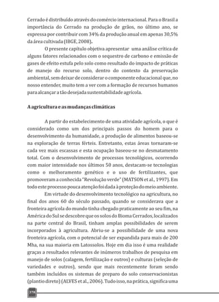 Cerrado é distribuído através do comércio internacional. Para o Brasil a
importância do Cerrado na produção de grãos, no último ano, se
expressa por contribuir com 34% da produção anual em apenas 30,5%
daáreacultivada(IBGE,2008).
O presente capítulo objetiva apresentar uma análise crítica de
alguns fatores relacionados com o sequestro de carbono e emissão de
gases de efeito estufa pelo solo como resultado do impacto de práticas
de manejo do recurso solo, dentro do contexto da preservação
ambiental,semdeixardeconsiderarocomponenteeducacionalque,no
nosso entender, muito tem a ver com a formação de recursos humanos
paraalcançaratãodesejadasustentabilidadeagrícola.
Aagriculturaeasmudançasclimáticas
A partir do estabelecimento de uma atividade agrícola, o que é
considerado como um dos principais passos do homem para o
desenvolvimento da humanidade, a produção de alimentos baseou-se
na exploração de terras férteis. Entretanto, estas áreas tornaram-se
cada vez mais escassas e esta ocupação baseou-se no desmatamento
total. Com o desenvolvimento de processos tecnológicos, ocorrendo
com maior intensidade nos últimos 50 anos, destacam-se tecnologias
como o melhoramento genético e o uso de fertilizantes, que
promoveram a conhecida “Revolução verde” (MATSON et al., 1997). Em
todoesteprocessopoucaatençãofoidadaàproteçãodomeioambiente.
Em virtude do desenvolvimento tecnológico na agricultura, no
final dos anos 60 do século passado, quando se considerava que a
fronteira agrícola do mundo tinha chegado praticamente ao seu fim, na
AméricadoSulsedescobrequeossolosdoBiomaCerrados,localizados
na parte central do Brasil, tinham amplas possibilidades de serem
incorporados à agricultura. Abriu-se a possibilidade de uma nova
fronteira agrícola, com o potencial de ser expandida para mais de 200
Mha, na sua maioria em Latossolos. Hoje em dia isso é uma realidade
graças a resultados relevantes de inúmeros trabalhos de pesquisa em
manejo de solos (calagem, fertilização e outros) e culturas (seleção de
variedades e outros), sendo que mais recentemente foram sendo
também incluídos os sistemas de preparo do solo conservacionistas
(plantio direto) (ALVES et al., 2006).Tudo isso, na prática, significa uma
378
 