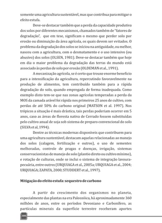 somente uma agricultura sustentável,mas que contribua para mitigar o
efeitoestufa.
Deve-se destacar também que a perda da capacidade produtiva
dos solos por diferentes mecanismos, chamados também de “fatores de
degradação”, que em tese, significam o mesmo que perder solo por
erosão ou diminuição da área agrícola, os quais devem ser evitados. O
problemadadegradaçãodossolosseiníciounaantiguidade,oumelhor,
nasceu com a agricultura, com o desmatamento e o uso intensivo (ou
abusivo) dos solos (OLSEN, 1981). Deve-se destacar também que hoje
em dia o maior problema da degradação das terras do mundo está
associadoàsperdasdesoloporerosão(OLDEMANetal.,1991).
A mecanização agrícola, se é certo que trouxe enorme beneficio
para a intensificação da agricultura, repercutindo favoravelmente na
produção de alimentos, tem contribuído também para a rápida
degradação do solo, quando empregada de forma inadequada. Como
exemplo disto tem-se que nas zonas agrícolas temperadas a perda da
MOS da camada arável foi rápida nos primeiros 25 anos de cultivo, com
perdas de até 50% do carbono original (MATSON et al. 1997). Nos
trópicos a situação é mais drástica, tais perdas poderiam ocorrer em 5
anos, caso as áreas de floresta nativa de Cerrado fossem substituídas
pelo cultivo anual de soja sob sistema de preparo convencional do solo
(SILVAetal,1994).
Dentre as técnicas modernas disponíveis que contribuem para
uma agricultura sustentável, destacam aquelas relacionadas ao manejo
dos solos (calagem, fertilização e outros), o uso de sementes
melhoradas, controle de pragas e doenças, irrigação, sistemas
conservacionistasdemanejodosolo(plantiodiretooucultivomínimo),
e rotação de culturas, onde se inclui o sistema de integração lavoura-
pecuária, entreoutros(URQUIAGAet al.,2005a;URQUIAGAet al.,2004;
URQUIAGA;ZAPATA,2000;STUDDERTetal.,1997).
Mitigaçãodoefeitoestufa:sequestrodecarbono
A partir do crescimento dos organismos no planeta,
especialmente das plantas na era Paleozóica, há aproximadamente 360
milhões de anos, entre os períodos Devoniano e Carbonífero, as
partículas minerais da superfície terrestre receberam aportes
380
 