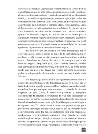 crescentes de resíduos vegetais que constituíram mais tarde o húmus
ou matéria orgânica do solo. Este composto orgânico, tendo como base
de sua constituição o carbono, contribuiu para diminuir os altos níveis
de CO da atmosfera daqueles tempos, fenômeno que hoje é conhecido2
como sequestro de carbono. Desta forma, pode-se dizer que as plantas
contribuíram para diminuir o chamado efeito estufa reinante. Disto
deduz-se, como mencionado acima, que a influência do homem para o
atual fenômeno do efeito estufa começou com o desmatamento e
queima da biomassa vegetal, na procura de terras férteis para a
agricultura, fenômeno agravado mais tarde com a crescente queima de
combustíveis fósseis. Ou seja, com a agricultura e o uso de energia fóssil
começou-se a devolver à atmosfera enormes quantidades de carbono
queestavasequestradonosoloenabiomassavegetal.
Por isso, hoje em dia, existe a crescente preocupação em se
obter sistemas de manejo dentro do conceito de sustentabilidade por
um lado, e pela procura de sistemas que permitam mitigar o efeito
estufa, obtendo-se de fontes alternativas de energia a partir da
biomassa vegetal (URQUIAGA et al., 2004). Deve-se destacar também
que outros gases emitidos pelo solo, como N O e CH , de efeito estufa2 4
muito superior que o CO devem ser levados em conta no contexto2
global de mitigação do efeito estufa, assunto que será tratado mais
adiante.
Umdosprincipaismecanismosdesequestrarcarbononosoloé
atravésdoaumentodoconteúdodematériaorgânicanomesmo.Nãose
trata de depositar no solo apenas resíduos orgânicos, como bagaço de
cana-de-açúcar, por exemplo, para aumentar o conteúdo de carbono
orgânico do solo (COS). É necessário primeiro o adequado
entendimento da natureza e composição da MOS para estabelecer os
mecanismos ou estratégias para manejar adequadamente os resíduos
das colheitas objetivando a construção da MOS ou para contribuir para
o sequestro de COS. Neste assunto temos um grande espaço para
percorrer na formação universitária, e a crítica que se apresenta é que
os profissionais saem dos bancos acadêmicos com uma preparação
unidirecional e especializada, quando a base deveria ser mais
multidisciplinar. A especialização poderia ocorrer mais tarde. Somente
devido a este problema observa-se que muitos resultados de pesquisas
sobre sequestro de carbono, por exemplo, a inadequada interpretação
381
 