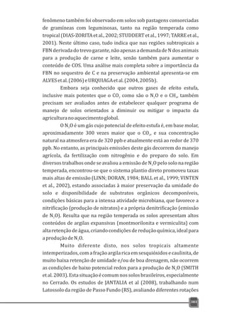 fenômeno também foi observado em solos sob pastagens consorciadas
de gramíneas com leguminosas, tanto na região temperada como
tropical(DIAS-ZORITAetal.,2002;STUDDERTetal.,1997;TARREetal.,
2001). Neste último caso, tudo indica que nas regiões subtropicais a
FBNderivadadotrevogarante,nãoapenasademandadeNdosanimais
para a produção de carne e leite, senão também para aumentar o
conteúdo de COS. Uma análise mais completa sobre a importância da
FBN no sequestro de C e na preservação ambiental apresenta-se em
ALVESetal.(2006)eURQUIAGAetal.(2004,2005b).
Embora seja conhecido que outros gases de efeito estufa,
inclusive mais potentes que o CO como são o N O e o CH , também2 2 4
precisam ser avaliados antes de estabelecer qualquer programa de
manejo de solos orientados a diminuir ou mitigar o impacto da
agriculturanoaquecimentoglobal.
O N O é um gás cujo potencial de efeito estufa é, em base molar,2
aproximadamente 300 vezes maior que o CO , e sua concentração2
natural na atmosfera era de 320 ppb e atualmente está ao redor de 370
ppb. No entanto, as principais emissões deste gás decorrem do manejo
agrícola, da fertilização com nitrogênio e do preparo do solo. Em
diversos trabalhos onde se avaliou a emissão de N O pelo solo na região2
temperada, encontrou-se que o sistema plantio direto promoveu taxas
mais altas de emissão (LINN; DORAN, 1984; BALL et al., 1999; VINTEN
et al., 2002), estando associadas à maior preservação da umidade do
solo e disponibilidade de substratos orgânicos decomponíveis,
condições básicas para a intensa atividade microbiana, que favorece a
nitrificação (produção de nitratos) e a própria denitrificação (emissão
de N O). Resulta que na região temperada os solos apresentam altos2
conteúdos de argilas expansivas (montmorilonita e vermiculita) com
altaretençãodeágua,criandocondiçõesdereduçãoquímica,idealpara
aproduçãodeN O.2
Muito diferente disto, nos solos tropicais altamente
intemperizados, com a fração argila rica em sesquióxidos e caulinita, de
muito baixa retenção de umidade e/ou de boa drenagem, não ocorrem
as condições de baixo potencial redox para a produção de N O (SMITH2
etal.2003).Estasituaçãoécomumnossolosbrasileiros,especialmente
no Cerrado. Os estudos de JANTALIA et al (2008), trabalhando num
Latossolo da região de Passo Fundo (RS), avaliando diferentes rotações
383
 