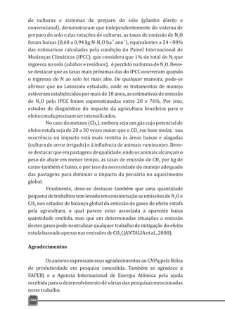 de culturas e sistemas de preparo do solo (plantio direto e
convencional), demonstraram que independentemente do sistema de
preparo do solo e das rotações de culturas, as taxas de emissão de N O2
-1 -1
foram baixas (0,60 a 0,94 kg N-N O ha ano ), equivalentes a 24 - 80%2
das estimativas calculadas pela condição do Painel Internacional de
Mudanças Climáticas (IPCC), que considera que 1% do total do N, que
ingressa no solo (adubos e resíduos), é perdido na forma de N O. Deve-2
se destacar que as taxas mais próximas das do IPCC ocorreram quando
o ingresso de N ao solo foi mais alto. De qualquer maneira, pode-se
afirmar que no Latossolo estudado, onde os tratamentos de manejo
estiveram estabelecidos por mais de 18 anos, as estimativas de emissão
de N O pelo IPCC foram superestimadas entre 20 e 76%. Por isso,2
estudos de diagnóstico do impacto da agricultura brasileira para o
efeitoestufaprecisamserintensificados.
No caso do metano (Ch ), embora seja um gás cujo potencial de4
efeito estufa seja de 20 a 30 vezes maior que o CO em base molar, sua2
ocorrência ou impacto está mais restrita às áreas baixas e alagadas
(cultura de arroz irrigado) e à influência de animais ruminantes. Deve-
sedestacarqueempastagensdequalidade,ondeosanimaisalcançamo
peso de abate em menor tempo, as taxas de emissão de CH por kg de4
carne também é baixo, e por isso da necessidade do manejo adequado
das pastagens para diminuir o impacto da pecuária no aquecimento
global.
Finalmente, deve-se destacar também que uma quantidade
pequenadetrabalhostemlevadoemconsideraçãoasemissõesdeN Oe2
CH nos estudos de balanço global da emissão de gases de efeito estufa4
pela agricultura, o qual parece estar associada a aparente baixa
quantidade emitida, mas que em determinadas situações a emissão
destes gases pode neutralizar qualquer trabalho de mitigação do efeito
estufabaseadoapenasnasemissõesdeCO (JANTALIAetal.,2008).2
Agradecimentos
Os autores expressam seus agradecimentos ao CNPq pela Bolsa
de produtividade em pesquisa concedida. Também se agradece a
FAPERJ e a Agencia Internacional de Energia Atômica pela ajuda
recebida para o desenvolvimento de várias das pesquisas mencionadas
nestetrabalho.
384
 