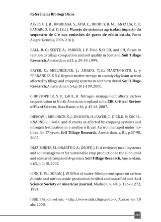 ReferênciasBibliográficas
ALVES, B. J. R.; URQUIAGA, S.; AITA, C.; BODDEY, R. M.; JANTALIA, C. P.;
CAMARGO, F. A. O. (Ed.). Manejo de sistemas agrícolas: impacto do
sequestro de C e nas emissões de gases de efeito estufa. Porto
Alegre:Genesis,2006.216p.
BALL, B. C.; SCOTT, A.; PARKER, J. P. Field N O, CO and CH fluxes in2 2 4
relation to tillage compaction and soil quality in Scotland. Soil Tillage
Research,Amsterdam,v.53,p.29-39,1999.
BAYER, C.; MIELNICZUCK, J.; AMADO, T.J.C.; MARTIN-NETO, L. y
FERNANDES, S.B.V. Organic matter storage in a sandy clay loam Acrisol
affected by tillage and cropping systems in southern Brazil. Soil Tillage
Research,Amsterdam,v.54,p.101-109,2000.
CHRISTOPHER, S. F.; LAHL, R. Nitrogen management affects carbon
sequestration in North American cropland soils. CRC Critical Review
ofPlantScience,BocaRaton,v.26,p.45-64,2007.
DIEKOW,J.; MIELNICZUK, J.; KNICKER, H.; BAYER, C.; DICK,D. P.; KOGEL-
KNABNER, I. Soil C and N stocks as affected by cropping systems and
nitrogen fertilisation in a southern Brazil Acrisol managed under no-
tilled for 17 years. Soil Tillage Research, Amsterdam, v. 81, p.87-95,
2005.
DÍAZ-ZORITA, M.; DUARTE G. A.; GROVE, J. H. A review of no-till systems
and soil management for sustainable crop production in the subhumid
and semiarid Pampas of Argentina. Soil Tillage Research, Amsterdam,
v.65,p.1-18,2002.
LINN, D. W.; DORAN, J. W. Effect of water-filled porous space on carbon
dioxide and nitrous oxide production in tilled and non-tilled soil. Soil
Science Society of American Journal, Madison, v. 48, p. 1267-1272,
1984.
IBGE. Disponível em: <http://www.sidra.ibge.gov.br>. Acesso em 18
abr.2008.
385
 