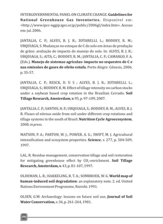 INTERGOVERNMENTAL PANEL ON CLIMATE CHANGE. Guidelines for
National Greenhouse Gas Inventories. Disponível em:
<http://www.ipcc-nggip.iges.or.jp/public/2006gl/index.htm>. Acesso
em:jul.2006.
JANTALIA, C. P.; ALVES, B. J. R.; ZOTARELLI, L.; BODDEY, R. M.;
URQUIAGA, S. Mudanças no estoque de C do solo em áreas de produção
de grãos: avaliação do impacto do manejo do solo. In: ALVES, B. J. R.;
URQUIAGA, S.; AITA, C.; BODDEY, R. M.; JANTALIA, C. P.; CAMARGO, F. A.
(Eds.). Manejo de sistemas agrícolas: impacto no sequestro de C e
nas emissões de gases de efeito estufa. Porto Alegre: Gênesis, 2006.
p.35-57.
JANTALIA, C. P.; RESCK, D. V. S ; ALVES, B. J. R.; ZOTARELLI, L.;
URQUIAGA, S.; BODDEY, R. M. Effect of tillage intensity on carbon stocks
under a soybean based crop rotation in the Brazilian Cerrado. Soil
TillageResearch,Amsterdam,v.95,p.97-109,2007.
JANTALIA, C. P.; SANTOS, H. P.; URQUIAGA, S.; BODDEY, R. M.; ALVES, B. J.
R. Fluxes of nitrous oxide from soil under different crop rotations and
tillage systems in the south of Brasil. Nutrition Cycle Agroecosystem,
2008.inpress.
MATSON, P. A.; PARTON, W. J.; POWER, A. G.; SWIFT, M. J. Agricultural
intensification and ecosystem properties. Science, v. 277, p. 504-509,
1997.
LAL, R. Residue management, conservation tillage and soil restoration
for mitigating greenhouse effect by CO -enrichment. Soil Tillage2
Research,Amsterdam,v.43,p.81-107,1997.
OLDEMAN, L. R.; HAKKELING, R. T. A.; SOMBROEK, W. G. World map of
human-induced soil degradation: an explanatory note. 2. ed. United
NationsEnvironmentProgramme,Nairobi.1991.
OLSEN, G.W. Archaeology: lessons on future soil use. Journal of Soil
WaterConservation,v.36,p.261-264,1981.
386
 
