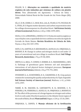 PILLON, N. C. Alterações no conteúdo e qualidade da matéria
orgânica do solo induzidas por sistemas de cultura em plantio
direto. Tese. (Doutorado em Agronomia – Ciência do Solo) –
Universidade Federal Rural do Rio Grande do Sul. Porto Alegre (RS),
2000.
SÁ,J.C.D.M.;CERRI,C.C.;DICK,W.A.;LAL,R.;FILHO,S.P.V.;PICCOLO,M.
C.;FEIGL,B.E.Organicmatterdynamicsandcarbonsequestrationrates
for a tillage chronosequence in a Brazilian Oxisol. Soil Science Society
ofAmericanJournal,Madison,v.65,p.1486-1499,2001.
SILVA,J.E.D.;LEMAINSKI,J.;RESCK,D.V.S.Perdasdematériaorgânicae
suas relações com a capacidade de troca catiônica em solos da região de
Cerrado do Oeste Baiano. Revista Brasileira de Ciência do Solo,
Viçosa,v.18,p.541-547,1994.
SISTI,C.P.J.;SANTOS,H.P.;KOCHHANN,R.;ALVES,B.J.R.;URQUIAGA,S.;
BODDEY, R. M. Change in carbon and nitrogen stocks in soil under 13
years of conventional and zero tillage in southern Brazil. Soil Tillage
Research,Amsterdam,v.76,p.39-58,2004.
SMITH, K. A.; BALL, T.; CONEN, F.; DOBBIE, K. E.; MASSHERDER, J.; REY,
A. Exchange of greenhouse gases between soil and atmosphere:
interactions of soil physical factors biological processes. European
JournalofSoilScience,Oxford,v.54,p.779-791,2003.
STUDDERT, G. A.; ECHEVERRÍA, H. E.; CASANOVAS, E. M., Crop pasture
rotation for sustaining the quality and productivity of a Typic Argiudoll.
Soil Science Society of American Journal, Madison, v. 61, p.1466-
1472,1997.
TARRÉ, R. M.; MACEDO, R.; CANTARUTTI, R. B.; RESENDE, C. P.;
PEREIRA, J. M.; FERREIRA, E.; ALVES, B. J. R.; URQUIAGA, S.; BODDEY, R.
M. The effect of the presence of a forage legume on nitrogen and carbon
levels in soils under Brachiaria pastures in the Atlantic forest region of
thesouthofBahia,Brazil.PlantandSoil,Hague,v.234,p.15-26,2001.
URQUIAGA, S., ZAPATA, F. Manejo eficiente de la fertilización
387
 
