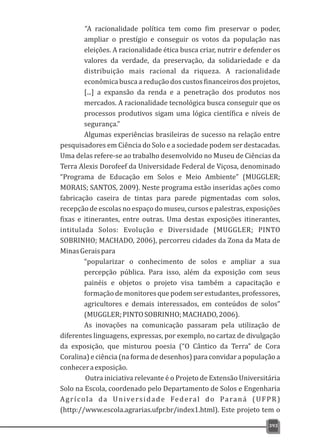 “A racionalidade política tem como fim preservar o poder,
ampliar o prestígio e conseguir os votos da população nas
eleições. A racionalidade ética busca criar, nutrir e defender os
valores da verdade, da preservação, da solidariedade e da
distribuição mais racional da riqueza. A racionalidade
econômica busca a redução dos custos financeiros dos projetos,
[...] a expansão da renda e a penetração dos produtos nos
mercados. A racionalidade tecnológica busca conseguir que os
processos produtivos sigam uma lógica científica e níveis de
segurança.”
Algumas experiências brasileiras de sucesso na relação entre
pesquisadores em Ciência do Solo e a sociedade podem ser destacadas.
Uma delas refere-se ao trabalho desenvolvido no Museu de Ciências da
Terra Alexis Dorofeef da Universidade Federal de Viçosa, denominado
“Programa de Educação em Solos e Meio Ambiente” (MUGGLER;
MORAIS; SANTOS, 2009). Neste programa estão inseridas ações como
fabricação caseira de tintas para parede pigmentadas com solos,
recepção de escolas no espaço do museu, cursos e palestras, exposições
fixas e itinerantes, entre outras. Uma destas exposições itinerantes,
intitulada Solos: Evolução e Diversidade (MUGGLER; PINTO
SOBRINHO; MACHADO, 2006), percorreu cidades da Zona da Mata de
MinasGeraispara
“popularizar o conhecimento de solos e ampliar a sua
percepção pública. Para isso, além da exposição com seus
painéis e objetos o projeto visa também a capacitação e
formação de monitores que podem ser estudantes, professores,
agricultores e demais interessados, em conteúdos de solos”
(MUGGLER;PINTOSOBRINHO;MACHADO,2006).
As inovações na comunicação passaram pela utilização de
diferentes linguagens, expressas, por exemplo, no cartaz de divulgação
da exposição, que misturou poesia (“O Cântico da Terra” de Cora
Coralina) e ciência (na forma de desenhos) para convidar a população a
conheceraexposição.
Outra iniciativa relevante é o Projeto de Extensão Universitária
Solo na Escola, coordenado pelo Departamento de Solos e Engenharia
Agrícola da Universidade Federal do Paraná (UFPR)
(http://www.escola.agrarias.ufpr.br/index1.html). Este projeto tem o
393
 