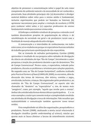 394
objetivo de promover a conscientização sobre o papel do solo como
componente do ambiente natural e da necessidade de ser conhecido e
preservado. Suas atividades principais são: (a) desenvolver e divulgar
material didático sobre solos para o ensino médio e fundamental,
inclusive experimentos que podem ser baixados na Internet; (b)
aprimorar mecanismos para ampliar a visitação de escolares à UFPR
para conhecer sobre solos; e (c) capacitar professores do ensino
fundamentalemédioparaensinarotemasolos.
A Embrapa e entidades estaduais de pesquisa e extensão rural
também desenvolvem projetos de popularização da ciência e de
sensibilização da sociedade em geral e de produtores rurais com a
finalidadedemanejoadequadodosoloedaágua.
A comunicação e o intercâmbio de conhecimento, em todos
estes casos, só se estabelecem porque os especialistas buscam métodos
detrabalhoquepriorizamaparticipaçãodonão-especialista.
Em se tratando de métodos participativos, Carolan (2008)
apresentou o resultado de sua pesquisa sobre métodos de divulgação
da ciência em atividades do tipo “Dia de Campo”. Inicialmente o autor
pesquisou a reação dos produtores durante o que ele denominou “Dia
de Campo Convencional”. Nestes casos, o especialista, rodeado pelos
produtores, discutia os problemas e orientava para soluções possíveis.
No segundo caso, no “Dia de Campo Sustentável”, conforme realizado
pela Practical Farmers of Iowa (CAROLAN, 2008), os encontros, além da
discussão dos temas de interesse, têm música, comidas e jogos,
envolvendo, inclusive, crianças. São organizados pelos produtores e, ao
contrário do “Dia de Campo Convencional”, os experts não são
chamados de “doutores” ou “especialistas” e, sim, de nomes mais
“amigáveis”, como, por exemplo, “aquele que recebe para o evento”.
Ambassãoconsideradasformasdemocráticaseparticipativas. C o m
estes exemplos, o autor quis somente realçar a complexidade envolvida
em atividades de divulgação e troca de informações. Vale ressaltar que
sustentabilidade e comunicação também aparecem como temas
unidos.
Esta complexidade vai além das organizações, pesquisadores e
produtores. Durant (2008), analisando a teoria social relacionada à
divulgação científica (public understanding of science), conclui que
quanto mais se busca eliminar a lacuna de entendimento existente
 