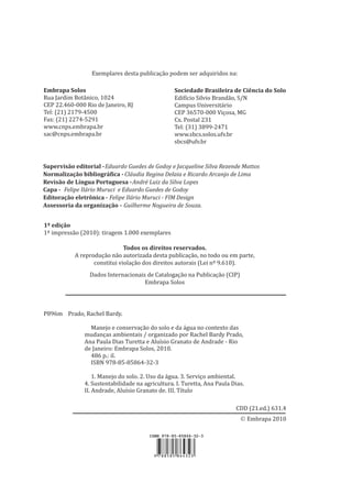 Ó Embrapa 2010
Exemplares desta publicação podem ser adquiridos na:
Supervisão editorial -Eduardo Guedes de Godoy e Jacqueline Silva Rezende Mattos
Normalização bibliográfica - Cláudia Regina Delaia e Ricardo Arcanjo de Lima
Revisão de Língua Portuguesa -André Luiz da Silva Lopes
Capa - Felipe Ilário Muruci e Eduardo Guedes de Godoy
Editoração eletrônica - Felipe Ilário Muruci - FIM Design
Assessoria da organização - Guilherme Nogueira de Souza.
1ª edição
1ª impressão (2010): tiragem 1.000 exemplares
Todos os direitos reservados.
A reprodução não autorizada desta publicação, no todo ou em parte,
constitui violação dos direitos autorais (Lei nº 9.610).
Dados Internacionais de Catalogação na Publicação (CIP)
Embrapa Solos
P896m Prado, Rachel Bardy.
Manejo e conservação do solo e da água no contexto das
mudanças ambientais / organizado por Rachel Bardy Prado,
Ana Paula Dias Turetta e Aluísio Granato de Andrade - Rio
de Janeiro: Embrapa Solos, 2010.
486 p.: il.
ISBN 978-85-85864-32-3
1. Manejo do solo. 2. Uso da água. 3. Serviço ambiental.
4. Sustentabilidade na agricultura. I. Turetta, Ana Paula Dias.
II. Andrade, Aluísio Granato de. III. Título
CDD (21.ed.) 631.4
Sociedade Brasileira de Ciência do Solo
Edifício Silvio Brandão, S/N
Campus Universitário
CEP 36570-000 Viçosa, MG
Cx. Postal 231
Tel: (31) 3899-2471
www.sbcs.solos.ufv.br
sbcs@ufv.br
Embrapa Solos
Rua Jardim Botânico, 1024
CEP 22.460-000 Rio de Janeiro, RJ
Tel: (21) 2179-4500
Fax: (21) 2274-5291
www.cnps.embrapa.br
sac@cnps.embrapa.br
9 788585 864323
 