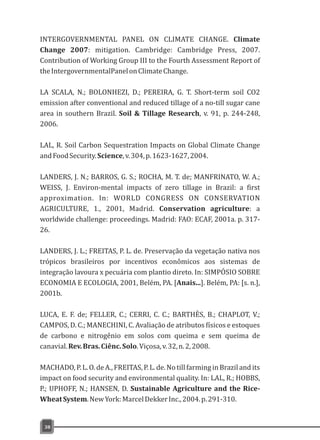 INTERGOVERNMENTAL PANEL ON CLIMATE CHANGE. Climate
Change 2007: mitigation. Cambridge: Cambridge Press, 2007.
Contribution of Working Group III to the Fourth Assessment Report of
theIntergovernmentalPanelonClimateChange.
LA SCALA, N.; BOLONHEZI, D.; PEREIRA, G. T. Short-term soil CO2
emission after conventional and reduced tillage of a no-till sugar cane
area in southern Brazil. Soil & Tillage Research, v. 91, p. 244-248,
2006.
LAL, R. Soil Carbon Sequestration Impacts on Global Climate Change
andFoodSecurity.Science,v.304,p.1623-1627,2004.
LANDERS, J. N.; BARROS, G. S.; ROCHA, M. T. de; MANFRINATO, W. A.;
WEISS, J. Environ-mental impacts of zero tillage in Brazil: a first
approximation. In: WORLD CONGRESS ON CONSERVATION
AGRICULTURE, 1., 2001, Madrid. Conservation agriculture: a
worldwide challenge: proceedings. Madrid: FAO: ECAF, 2001a. p. 317-
26.
LANDERS, J. L.; FREITAS, P. L. de. Preservação da vegetação nativa nos
trópicos brasileiros por incentivos econômicos aos sistemas de
integração lavoura x pecuária com plantio direto. In: SIMPÓSIO SOBRE
ECONOMIA E ECOLOGIA, 2001, Belém, PA. [Anais...]. Belém, PA: [s. n.],
2001b.
LUCA, E. F. de; FELLER, C.; CERRI, C. C.; BARTHÈS, B.; CHAPLOT, V.;
CAMPOS, D. C.; MANECHINI, C. Avaliação de atributos físicos e estoques
de carbono e nitrogênio em solos com queima e sem queima de
canavial.Rev.Bras.Ciênc.Solo.Viçosa,v.32,n.2,2008.
MACHADO,P.L.O.deA.,FREITAS,P.L.de.NotillfarminginBrazilandits
impact on food security and environmental quality. In: LAL, R.; HOBBS,
P.; UPHOFF, N.; HANSEN, D. Sustainable Agriculture and the Rice-
WheatSystem.NewYork:MarcelDekkerInc.,2004.p.291-310.
38
 