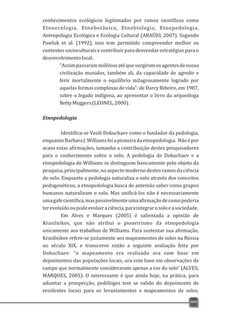 conhecimentos ecológicos legitimados por ramos científicos como
Etnoecologia, Etnobotânica, Etnobiologia, Etnopedologia,
Antropologia Ecológica e Ecologia Cultural (ARAÚJO, 2007). Segundo
Pawluk et al. (1992), isso tem permitido compreender melhor os
contextos socioculturais e contribuir para desvendar estratégias para o
desenvolvimentolocal.
“Assimpassarammilêniosatéquesurgiramosagentesdenossa
civilização munidos, também ali, da capacidade de agredir e
ferir mortalmente o equilíbrio milagrosamente logrado por
aquelas formas complexas de vida”: de Darcy Ribeiro, em 1987,
sobre o legado indígena, ao apresentar o livro da arqueóloga
BettyMeggers(LEONEL,2000).
Etnopedologia
Identifica-se Vasili Dokuchaev como o fundador da pedologia,
enquantoBarbaraJ.Williamsfoiapioneiradaetnopedologia. Nãoépor
acaso estas afirmações, tamanha a contribuição destes pesquisadores
para o conhecimento sobre o solo. A pedologia de Dokuchaev e a
etnopedologia de Williams se distinguem basicamente pelo objeto da
pesquisa, principalmente, no aspecto moderno destes ramos da ciência
do solo. Enquanto a pedologia naturaliza o solo através dos conceitos
pedogenéticos, a etnopedologia busca de antemão saber como grupos
humanos naturalizam o solo. Mas unificá-los não é necessariamente
umagafecientífica,maspossivelmenteumaafirmaçãodecomopoderia
terevoluídooupodeevoluiraciência,paraintegrarosoloeasociedade.
Em Alves e Marques (2005) é salientada a opinião de
Krasilnikov, que não atribui o pioneirismo da etnopedologia
unicamente aos trabalhos de Williams. Para sustentar sua afirmação,
Krasilnikov refere-se justamente aos mapeamentos de solos na Rússia
no século XIX, e transcreve então a seguinte avaliação feita por
Dokuchaev: “o mapeamento era realizado ora com base em
depoimentos das populações locais, ora com base em observações de
campo que normalmente consideravam apenas a cor do solo” (ALVES;
MARQUES, 2005). O interessante é que ainda hoje, na prática, para
adiantar a prospecção, pedólogos tem se valido do depoimento de
residentes locais para os levantamentos e mapeamentos de solos.
401
 