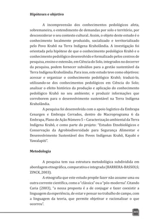 Hipóteses e objetivo
A incompreensão dos conhecimentos pedológicos afeta,
sobremaneira, o entendimento de demandas por solo e território, por
desconsiderar o seu contexto cultural. Assim, o objeto deste estudo é o
conhecimento localmente produzido, socializado e territorializado
pelo Povo Krahô na Terra Indígena Kraholândia. A investigação foi
orientada pela hipótese de que o conhecimento pedológico Krahô e o
conhecimento pedológico desenvolvido e formalizado pelos centros de
pesquisa, ensino e extensão, em Ciência do Solo,integrados no decorrer
da pesquisa, podem fornecer subsídios para a gestão sustentável da
Terra Indígena Kraholândia. Para isso, este estudo teve como objetivos:
acessar e organizar o conhecimento pedológico Krahô; traduzi-lo,
utilizando-se dos conhecimentos pedológicos em Ciência do Solo;
analisar o efeito histórico da produção e aplicação do conhecimento
pedológico Krahô no seu ambiente; e produzir informações que
corroborem para o desenvolvimento sustentável na Terra Indígena
Kraholândia.
A pesquisa foi desenvolvida com o apoio logístico da Embrapa
Cenargen e Embrapa Cerrados, dentro do Macroprograma 6 da
Embrapa, Plano de Ação Número 5 – Caracterização ambiental da Terra
Indígena Krahô, e como parte do projeto: “Estudos Etnobiológicos e
Conservação da Agrobiodiversidade para Segurança Alimentar e
Desenvolvimento Sustentável dos Povos Indígenas Krahô, Kayabi e
Yawalapiti”.
Metodologia
A pesquisa tem sua estrutura metodológica subdividida em
abordagem etnográfica, comparativa e integrada (BARRERA-BASSOLS;
ZINCK,2003).
A etnografia que este estudo propõe fazer não assume uma ou
outra corrente científica, como a “clássica” ou a “pós-moderna”. Citando
Caria (2003), “a nossa proposta é a de conjugar e fazer coexistir a
linguagem da experiência, de estar e pensar no trabalho de campo, com
a linguagem da teoria, que permite objetivar e racionalizar o que
ocorreu”.
405
 