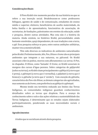 408
Consideraçõesfinais
O Povo Krahô vive momento peculiar da sua história no que se
refere a sua inserção social. Desdobraram-se como professores
bilíngues, agentes de saúde e de comunicação, estudantes do ensino
médio e superior, eleitores, beneficiários de auxílio maternidade, da
bolsa família e de aposentadoria, funcionários de associação, de
secretarias, de fundações, palestrantes em eventos da educação, saúde
e pesquisa, dentre outras atividades. Mas esta não é a história da
maioria. Ainda existem, no histórico Krahô, personalidades ainda
bastante envolvidas, quiçá dependentes, de suas tradições com a terra,
o pjê. Essa pesquisa esforça-se para, entre outras ambições utilitárias,
mantervivaamemóriaKrahô.
Têm sido diversos os indicativos de ambientes naturalizados
pelosKrahô.Preliminarmente,kên,Pon,HituweIromesãoosprincipais
ambientes que integram a sua natureza, ou pjêcuneã. Os Krahô
associam o Ken às pedras, morros com afloramentos e as serras. O Pon,
às chapadas. O Hituw, como 'baixada'. O Irome, os Krahô associam às
margens dos cursos d'água perenes. Sobre categorias de pjêjiprohti
(solos ou terras), os Krahô citam principalmente o pjêhtycti (a terra que
é preta), o pjêntepti (a terra que é vermelha), o pjêjakati (a terra que é
branca) e o pjênxôw (a terra que é 'areião'). Com exceção do pjênxôw,
característico do Pon e do Hituw, as demais categorias são agricultadas,
massomenteasdoIrome,compreferênciaaopjêhtyctiepjêntepti.
Mesmo tendo seu território reduzido aos limites das Terras
Indígenas, as comunidades indígenas guardam conhecimentos
detalhados sobre as terras que dispõem. Para o avanço do
conhecimento sobre o solo e das ações relativas a sustentabilidade das
Terras Indígenas, é determinante que os estudos sejam elaborados
participativamente, ponderando as suas necessidades sociais e
ambientais.
Agradecimentos
Atodosquesesocializamatravésdestapesquisa.
 