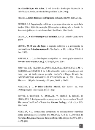 de classificação de solos. 2. ed. Brasília: Embrapa Produção de
Informação;RiodeJaneiro:EmbrapaSolos,2006.306p.
FREIRE,O.Solosdasregiõestropicais.Botucatu:FEPAF,2006,268p.
GUERRA, E. F. Organização política e segurança alimentar na sociedade
Krahô. 2004. 168f. Dissertação (Mestrado em Geografia e Gestão do
Território)-UniversidadeFederaldeUberlândia,Uberlândia.
GEERTZ, C. A interpretação das culturas. Rio de Janeiro: Guanabara,
1989.
LEONEL, M. O uso do fogo: o manejo indígena e a piromania da
monocultura. Estudos Avançado, São Paulo, v. 14, n. 40, p. 231-240,
dez. 2000.
MATTOS, C. L. G. A abordagem etnográfica na investigação científica.
RevistaInes-espaço,v.16,p.42-59,jul./dez.,2001.
MARTINS, E. S.; REATTO, A.; ANDRADE, L. M. de; RODRIGUES, L. M. R.;
CARDOSO, A.; MENDES, I. de C. Relationship between landscape and
land use at indigenous people Kraho´s village, Brazil. In:
INTERNATIONAL CONGRESS OF ETHNOBOTANY, 3., 2001. Nápole.
Abstract…Nápole:UniversityofNaples,2001.p.21-21.
MELATTI, J. C. O messianismo Krahó. São Paulo: Ed. USP
(AntropologiaeSociologia).1972.140p.
MISTRY, J., BERARDI, A., ANDRADE, V., KRAHÔ, T., KRAHÔ, P.,
LEONARDS, O. Indigenous fire management in the cerrado of Brazil:
The case of the Krahô of Tocantins. Human Ecology, v. 33, n.3, p. 365-
386.2004.
MOREIRA, R. J. Identidades complexas no conhecimento científico
sobre comunidades costeiras. In: AMODEO, N. B. P.; ALIMONDA, H.
Ruralidades, capacitação e desenvolvimento. Viçosa: Ed. UFV, 2006.
p.177-200.
411
 
