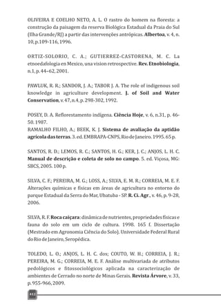 412
OLIVEIRA E COELHO NETO, A. L. O rastro do homem na floresta: a
construção da paisagem da reserva Biológica Estadual da Praia do Sul
(Ilha Grande/RJ) a partir das intervenções antrópicas. Albertoa, v. 4, n.
10,p.109-116,1996.
ORTIZ-SOLORIO, C. A.; GUTIERREZ-CASTORENA, M. C. La
etnoedafologia en Mexico, una vision retrospective. Rev. Etnobiologia,
n.1,p.44–62,2001.
PAWLUK, R. R.; SANDOR, J. A.; TABOR J. A. The role of indigenous soil
knowledge in agriculture development. J. of Soil and Water
Conservation,v.47,n.4,p.298-302,1992.
POSEY, D. A. Reflorestamento indígena. Ciência Hoje, v. 6, n.31, p. 46-
50.1987.
RAMALHO FILHO, A.; BEEK, K. J. Sistema de avaliação da aptidão
agrícoladasterras.3.ed.EMBRAPA-CNPS,RiodeJaneiro.1995.65p.
SANTOS, R. D.; LEMOS, R. C.; SANTOS, H. G.; KER, J. C.; ANJOS, L. H. C.
Manual de descrição e coleta de solo no campo. 5. ed. Viçosa, MG:
SBCS,2005.100p.
SILVA, C. F.; PEREIRA, M. G.; LOSS, A.; SILVA, E. M. R.; CORREIA, M. E. F.
Alterações químicas e físicas em áreas de agricultura no entorno do
parque Estadual da Serra do Mar, Ubatuba - SP. R. Ci. Agr., v. 46, p. 9-28,
2006.
SILVA,R.F.Rocacaiçara:dinâmicadenutrientes,propriedadesfísicase
fauna do solo em um ciclo de cultura. 1998. 165 f. Dissertação
(Mestrado em Agronomia Ciência do Solo). Universidade Federal Rural
doRiodeJaneiro,Seropédica.
TOLEDO, L. O.; ANJOS, L. H. C. dos; COUTO, W. H.; CORREIA, J. R.;
PEREIRA, M. G.; CORREIA, M. E. F. Análise multivariada de atributos
pedológicos e fitossociológicos aplicada na caracterização de
ambientes de Cerrado no norte de Minas Gerais. Revista Árvore, v. 33,
p.955-966,2009.
 