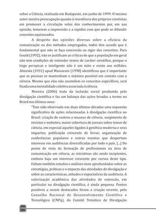 416
sobre a Ciência, realizada em Budapeste, em junho de 1999. O mesmo
autor mostra preocupação quanto à resistência dos próprios cientistas
em promover a circulação veloz dos conhecimentos por, em sua
opinião, temerem a imprecisão e a rapidez com que pode se difundir
conceitosequivocados.
A despeito das opiniões diversas sobre a eficácia da
comunicação ou dos métodos empregados, todos têm acordo que é
fundamental que não se faça concessão ao rigor dos conceitos. Para
Gould (1992), não se justificam as críticas de que a população em geral
não tem condições de entender textos de caráter científico, porque o
leigo perspicaz e inteligente não é um mito e existe aos milhões.
Almeida (1931) apud Massarani (1998) identificou que é importante
que as pessoas se mantenham o máximo possível em contato com a
ciência. Mesmo que elas não assimilem os conceitos específicos, será
fixadaumamentalidadecoletivaassociadaàciência.
Moreira (2006) trata da inclusão social produzida pela
divulgação científica e faz um balanço das ações levadas a termo no
Brasilnosúltimosanos:
“Tem sido observada nas duas últimas décadas uma expansão
significativa de ações relacionadas à divulgação científica no
Brasil: criação de centros e museus de ciência; surgimento de
revistas e websites; maior cobertura de jornais sobre temas de
ciência, em especial aqueles ligados à genética moderna e seus
impactos; publicação crescente de livros; organização de
conferências populares e outros eventos que despertam
interesse em audiências diversificadas por todo o país. [...] Do
ponto de vista da formação de profissionais na área de
comunicação em ciência, as iniciativas são ainda incipientes,
embora haja um interesse crescente por cursos deste tipo.
Faltam também estudos e análises mais aprofundadas sobre as
estratégias, práticas e o impacto das atividades de divulgação e
sobre as características, atitudes e expectativas da audiência. A
valorização acadêmica das atividades de extensão, em
particular na divulgação científica, é ainda pequena. Pontos
positivos a serem destacados foram a criação recente, pelo
Conselho Nacional de Desenvolvimento Científico e
Tecnológico (CNPq), do Comitê Temático de Divulgação
 