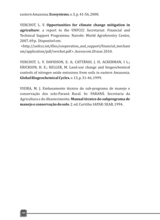easternAmazonia.Ecosystems,v.3,p.41-56,2000.
VERCHOT, L. V. Opportunities for climate change mitigation in
agriculture: a report to the UNFCCC Secretariat: Financial and
Technical Support Programme. Nairobi: World Agroforestry Centre,
2007.69p. Disponívelem:
<http://unfccc.int/files/cooperation_and_support/financial_mechani
sm/application/pdf/verchot.pdf>.Acessoem20mar.2010.
VERCHOT, L. V. DAVIDSON, E. A; CATTÂNIO, J. H; ACKERMAN, I L.;
ERICKSON, H. E.; KELLER, M. Land-use change and biogeochemical
controls of nitrogen oxide emissions from soils in eastern Amazonia.
GlobalBiogeochemicalCycles.v.13,p.31-46,1999.
VIEIRA, M. J. Embasamento técnico do sub-programa de manejo e
conservação dos solo-Paraná Rural. In: PARANÁ. Secretaria da
Agricultura e do Abastecimento. Manual técnico do subprograma de
manejoeconservaçãodosolo.2.ed.Curitiba:IAPAR:SEAB,1994.
40
 