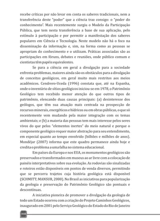 418
recebe críticas por não levar em conta os saberes tradicionais, nem a
transferência deste “poder” que a ciência traz consigo: o “poder do
conhecimento”. Mais recentemente surgiu o Modelo da Participação
Pública, que tem nesta transferência a base de sua aplicação, pelo
estímulo à participação e por permitir a manifestação dos saberes
populares em Ciência e Tecnologia. Neste modelo não há o foco na
disseminação da informação e, sim, na forma como as pessoas se
apropriam do conhecimento e o utilizam. Práticas associadas são as
participações em fóruns, debates e reuniões, onde público comum e
cientistastêmpapéisequivalentes.
Se para a ciência em geral a divulgação para a sociedade
enfrenta problemas, maiores ainda são os obstáculos para a divulgação
de conceitos geológicos, em geral muito mais restritos aos meios
acadêmicos. Cendrero-Uceda (1996) constata que, até na Espanha,
onde o inventário de sítios geológicos iniciou-se em 1978, o Patrimônio
Geológico tem recebido menor atenção do que outros tipos de
patrimônio, elencando duas causas principais: (a) desinteresse dos
geólogos, que têm sua atuação mais centrada na prospecção de
recursosminerais,energéticosehídricosouemobraspúblicas,oquesó
recentemente vem mudando pela maior integração com os temas
ambientais; e (b) a maioria das pessoas tem mais interesse pelos seres
vivos do que pelos “elementos inertes” do meio natural e porque o
componente geológico requer maior abstração para seu entendimento,
em especial quanto ao tempo envolvido (bilhões e milhões de anos).
Mondéjar (2007) informa que este quadro permanece ainda hoje e
creditaoproblemaaumafalhanosistemaeducacional.
Em países da Europa e nos EUA, os monumentos geológicos são
preservados e transformados em museus ao ar livre com a colocação de
painéis interpretativos sobre sua evolução. As rodovias são sinalizadas
e roteiros estão disponíveis em pontos de venda diversos, permitindo
que se percorra trajetos cuja história geológica está disponível
(SCHMITT; MANSUR, 2000). No Brasil as iniciativas para popularização
da geologia e preservação do Patrimônio Geológico são pontuais e
descontínuas.
A iniciativa pioneira de promover a divulgação da geologia de
todoumEstadoocorreucomacriaçãodoProjetoCaminhosGeológicos,
inauguradoem2001peloServiçoGeológicodoEstadodoRiodeJaneiro
 
