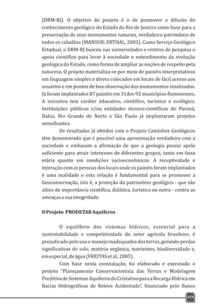 (DRM-RJ). O objetivo do projeto é o de promover a difusão do
conhecimento geológico do Estado do Rio de Janeiro como base para a
preservação de seus monumentos naturais, verdadeiro patrimônio de
todos os cidadãos (MANSUR; ERTHAL, 2003). Como Serviço Geológico
Estadual, o DRM-RJ buscou nas universidades e centros de pesquisa o
apoio científico para levar à sociedade o entendimento da evolução
geológica do Estado, como forma de ampliar as noções de respeito pela
natureza. O projeto materializa-se por meio de painéis interpretativos
em linguagem simples e direta colocados em locais de fácil acesso aos
usuários e em pontos de boa observação dos monumentos sinalizados.
Já foram implantados 87 painéis em 31dos 92 municípios fluminenses.
A iniciativa tem caráter educativo, científico, turístico e ecológico.
Instituições públicas e/ou entidades técnico-científicas do Paraná,
Bahia, Rio Grande do Norte e São Paulo já implantaram projetos
semelhantes.
Os resultados já obtidos com o Projeto Caminhos Geológicos
têm demonstrado que é possível uma aproximação verdadeira com a
sociedade e embasam a afirmação de que a geologia possui apelo
suficiente para atrair interesses de diferentes grupos, tanto em faixa
etária quanto em condições socioeconômicas. A receptividade e
interação com as pessoas dos locais onde os painéis foram implantados
é uma realidade e esta relação é fundamental para se promover a
Geoconservação, isto é, a proteção do patrimônio geológico - que são
sítios de importância científica, didática, turística ou outra - contra as
ameaçasasuaintegridade.
OProjeto PRODETABAquíferos
O equilíbrio dos sistemas hídricos, essencial para a
sustentabilidade e competitividade do setor agrícola brasileiro, é
prejudicado pelo uso e manejo inadequados das terras, gerando perdas
significativas de solo, matéria orgânica, nutrientes, biodiversidade e,
emespecial,deágua(FREITASetal.,2005).
Com base nesta constatação, foi elaborado e executado o
projeto “Planejamento Conservacionista das Terras e Modelagem
PreditivadeSistemasAquíferosdoCristalinoparaaRecargaHídricaem
Bacias Hidrográficas de Relevo Acidentado”, financiado pelo Banco
419
 