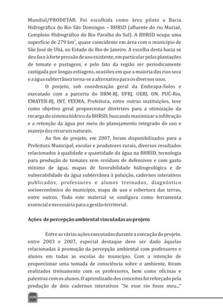 420
Mundial/PRODETAB. Foi escolhida como área piloto a Bacia
Hidrográfica do Rio São Domingos – BHRSD (afluente do rio Muriaé,
Complexo Hidrográfico do Rio Paraíba do Sul). A BHRSD ocupa uma
2
superfície de 279 km , quase coincidente em área com o município de
São José de Ubá, no Estado do Rio de Janeiro. A escolha desta bacia se
deufaceàfortepressãodeusoexistente,emparticularpelasplantações
de tomate e pastagens, e pelo fato da região ser periodicamente
castigada por longas estiagens, ocasiões em que a maioria dos rios seca
eaáguasubterrâneatorna-seaalternativaparaosdiversosusos.
O projeto, sob coordenação geral da Embrapa-Solos e
executado com a parceria do DRM-RJ, UFRJ, UERJ, ON, PUC-Rio,
EMATER-RJ, INT, FEEMA, Prefeitura, entre outras instituições, teve
como objetivo geral proporcionar diretrizes para a otimização da
recargadosistemahídricodaBHRSD,buscandomaximizarainfiltração
e a retenção da água por meio do planejamento integrado do uso e
manejodosrecursosnaturais.
Ao fim do projeto, em 2007, foram disponibilizados para a
Prefeitura Municipal, escolas e produtores rurais, diversos resultados
relacionados à qualidade e quantidade da água na BHRSD, tecnologia
para produção de tomates sem resíduos de defensivos e com gasto
mínimo de água, mapas de favorabilidade hidrogeológica e de
vulnerabilidade da água subterrânea à poluição, cadernos interativos
publicados, professores e alunos treinados, diagnóstico
socioeconômico do município, mapa de uso e cobertura das terras,
entre outros. Todo este material se configura como ferramenta
essencialenecessáriaparaagestãoterritorial.
Ações depercepçãoambientalvinculadasaoprojeto
Entreasváriasaçõesexecutadasduranteaexecuçãodoprojeto,
entre 2003 e 2007, especial destaque deve ser dado àquelas
relacionadas à promoção da percepção ambiental com professores e
alunos em todas as escolas do município. Com a intenção de
proporcionar uma tomada de consciência sobre o ambiente, foram
realizados treinamento com os professores, bem como oficinas e
palestrascomosalunos.Oaprendizadodosconceitosfoireforçadopela
produção de dois cadernos interativos "Se esse rio fosse meu..."
 