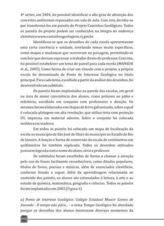 422
4ª séries, em 2004, foi possível identificar o alto grau de absorção dos
conceitos ambientais repassados em sala de aula. Com isto, decidiu-se
por transformá-los em painéis do Projeto Caminhos Geológicos. Todos
os painéis do projeto podem ser conhecidos na íntegra no endereço
eletrônicowww.caminhosgeologicos.rj.gov.br.
Identificou-se que os desenhos de cada escola apresentavam
uma certa coerência e unidade, revelando temas muito específicos,
como mapas e mudanças que ocorreram na paisagem, permitindo-se
concluir que deviam expressar o trabalho direto do professor. Com isto,
foi possível estabelecer um tema de painel para cada escola (MANSUR
et al., 2005). Como forma de criar um vínculo com o projeto, a própria
escola foi denominada de Ponto de Interesse Geológico no título
principal.Paracadatema,escolhidoapartirdaanálisedosdesenhos,foi
desenvolvidoumsubtítulo.
Os painéis foram implantados na parede das escolas, em geral
na área de maior convivência dos alunos, como próximo ao pátio e
refeitório, escolhido em conjunto com professores e direção. Os
mesmosforamelaboradosemchapasdeferrogalvanizado,sobreaqual
é colocada plotagem em alta resolução, que utiliza tinta com proteção
UV, impressa em material adesivo. Sobre o conjunto foi colocada
molduraemmadeira.
Em todos os painéis foi colocado um mapa de localização da
escola no município de São José de Ubá e do município no Estado do Rio
de Janeiro. A função e forma de conversão da escala de centímetros em
quilômetros foi também explicada. Todos os desenhos utilizados
possuemlegendacomonomedoaluno,sérieeprofessor.
Os subtítulos foram escolhidos de forma a chamar a atenção
pelo uso de frases facilmente reconhecíveis, como ditados populares,
títulos de livros, poesias e músicas, além de enunciados científicos,
conforme listado a seguir. Além da aprendizagem relacionada ao
conteúdo dos painéis, os alunos são estimulados à leitura, à arte e ao
estudo de química, matemática, geografia e ciências. Todos os painéis
foramimplantadosem2005(Figura1).
a) Ponto de Interesse Geológico: Colégio Estadual Moacir Gomes de
Azevedo - O tempo não pára... - o tema Tempo Geológico foi abordado
porque os desenhos dos alunos mostravam diversos momentos da
 