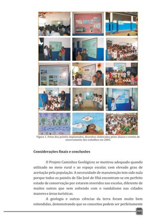 425
Considerações finais e conclusões
O Projeto Caminhos Geológicos se mostrou adequado quando
utilizado no meio rural e ao espaço escolar, com elevado grau de
aceitação pela população. A necessidade de manutenção tem sido nula
porque todos os painéis de São José de Ubá encontram-se em perfeito
estado de conservação por estarem inseridos nas escolas, diferente de
muitos outros que vem sofrendo com o vandalismo nas cidades
maioreseáreasturísticas.
A geologia e outras ciências da terra foram muito bem
entendidas, demonstrando que os conceitos podem ser perfeitamente
Figura 1. Fotos dos painéis implantados, desenhos elaborados pelos alunos e evento de
encerramento dos trabalhos em 2005.
 