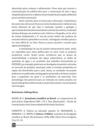 426
absorvidos pelas crianças e adolescentes. Ficou claro que ocorreu a
conscientização do público-alvo para a conservação de solo e água,
atingindo plenamente o objetivo de promoção da percepção ambiental
paraoterritóriomunicipal.
Neste contexto, deve-se trazer para a discussão, a importância
do ensino das ciências da Terra nos ciclos fundamental e médio de uma
forma diferente do que hoje é realizado, quando a geologia é
apresentadadeformadesconectadadocontextodamatéria,recebendo
mínimo destaque em matérias como Ciências e Geografia, na 5a. série
do ensino fundamental e 1º ano do ensino médio. Na ausência de
conceitos básicos aprendidos na escola, a divulgação científica passa a
ser mais difícil de ser feita. Torna-se pouco atraente e assunto para
algunsprivilegiados.
A metodologia de uso de painéis interpretativos pode, ainda,
ser expandida para outro público-alvo no meio rural, os próprios
produtores rurais. Sendo assim, acredita-se que os mapas de
vulnerabilidade à poluição das águas subterrâneas, os dados de
qualidade da água e os resultados dos trabalhos desenvolvido na
UPEPADE, por exemplo, poderiam ser divulgados em painéis colocados
no mercado do produtor municipal, onde os tomates produzidos na
região são distribuídos para o país. Assim, os resultados do projeto
poderiam ser publicados em linguagem apropriada e de forma atrativa
para a população em geral e os produtores em particular. Esta
metodologia tem potencial para ser utilizada em outros projetos em
baciashidrográficasdiferenciadas,emproldomanejoeconservaçãodo
soloedaágua.
Referências bibliográficas
BUENO, W. C. Jornalismo científico no Brasil: os compromissos de
uma prática dependente.1984. 172 f. Tese (Doutorado) – Escola de
ComunicaçãoeArte,UniversidadedeSãoPaulo,SãoPaulo.
CANDOTTI, E. Ciência na educação popular. In: MASSARANI, L.;
MOREIRA, I. C.; BRITO, F. Ciência e Público: caminhos da divulgação
científica no Brasil. Rio de Janeiro: UFRJ, 2002. (Série Terra Incógnita,
1).p.15-23.
 