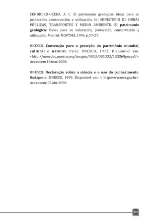 CENDRERO-UCEDA, A. C. El patrimonio geologico: ideas para su
protección, conservación y utilización. In: MINISTERIO DE OBRAS
PÚBLICAS, TRANSPORTES Y MEDIO AMBIENTE. El patrimonio
geológico: Bases para su valoración, protección, conservación y
utilización.Madrid:MOPTMA,1996.p.17-27.
UNESCO. Convenção para a proteção do patrimônio mundial,
cultural e natural. Paris: UNESCO, 1972. Disponível em:
<http://unesdoc.unesco.org/images/0013/001333/133369por.pdf>.
Acessoem18mar.2008.
UNESCO. Declaração sobre a ciência e o uso do conhecimento.
Budapeste: UNESCO, 1999. Disponível em: < http:www.mct.gov.br>.
Acessoem:03abr.2008.
429
 