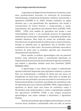 433
Aagroecologiacomobasedaatuação
A agricultura na Região Serrana Fluminense caracteriza-se por
altas produtividades baseadas na utilização de tecnologias
industrializadas, notadamente fertilizantes sintéticos concentrados e
agrotóxicos (GUERRA et al., 2007). Estudos realizados na região
mostram que o uso generalizado dos agrotóxicos, tem levado à
contaminação do lençol freático e comprometido a saúde,
especialmente, dos agricultores que plantam flores (CASTRO, 1999;
PERES, 1999). Esse modelo de agricultura tem levado a uma
vulnerabilidade social e a um acentuado processo de degradação
ambiental que termina por comprometer a capacidade produtiva das
unidades familiares. Altas taxas de erosão são verificadas como
decorrência do uso generalizado de práticas pouco conservacionistas,
levando ao aumento para os agricultores dos já elevados riscos
econômicos, face os altos custos dos insumos utilizados, associados à
incerteza de preço para os produtos agrícolas que remunerem
adequadamenteosprodutores.
Nesse sentido, as práticas agroecológicas tem um potencial
positivo como referencial teórico e instrumental importante, na
implementação de processos de desenvolvimento agrícola sustentável,
que tenham a agricultura familiar como foco prioritário (ASSIS;
ROMEIRO,2005).
A Agroecologia é uma ciência que resgata o conhecimento
agrícola tradicional desprezado pela agricultura moderna, e procura
fazer sua sistematização e validação de forma que este possa ser
(re)aplicado em novas bases científicas. Além disto, na medida que
expressa em seus princípios, que para sua prática é necessário um ser
humano desenvolvido e consciente, com atitudes de coexistência e não
de exploração para com a natureza (ALTIERI, 1989), a Agroecologia se
apresenta no Brasil como uma forma de resistência contra a
devastadora onda modernizadora e contra a expropriação completa
dos agricultores (CANUTO, 1998), o que integra propostas
agroecológicas com outras voltadas a desenvolver a Agricultura
Familiar.
Sistemas de produção agroecológicos potencializam o uso dos
recursos locais, focalizam a propriedade como um todo, ao mesmo
 