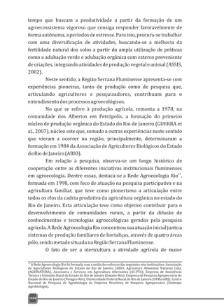 00434
tempo que buscam a produtividade a partir da formação de um
agroecossistema vigoroso que consiga responder favoravelmente de
formaautônoma,aperíodosdeestresse.Paraisto,procura-setrabalhar
com uma diversificação de atividades, buscando-se a melhoria da
fertilidade natural dos solos a partir da ampla utilização de práticas
como a adubação verde e adubação orgânica com esterco proveniente
decriações,integrandoatividadesdeproduçãovegetaleanimal(ASSIS,
2002).
Neste sentido, a Região Serrana Fluminense apresenta-se com
experiências pioneiras, tanto de produção como de pesquisa que,
articulando agricultores e pesquisadores, contribuam para o
entendimentodosprocessosagroecológicos.
No que se refere à produção agrícola, remonta a 1978, na
comunidade dos Albertos em Petrópolis, a formação do primeiro
núcleo de produção orgânica do Estado do Rio de Janeiro (GUERRA et
al., 2007), núcleo este que, somado a outras experiências neste sentido
que vieram a ocorrer na região, principalmente, determinaram a
formação em 1984 da Associação de Agricultores Biológicos do Estado
doRiodeJaneiro(ABIO).
Em relação à pesquisa, observa-se um longo histórico de
cooperação entre as diferentes iniciativas institucionais fluminenses
21
em agroecologia. Dentre essas, destaca-se a Rede Agroecologia Rio ,
formada em 1998, com foco de atuação na pesquisa participativa e na
agricultura familiar, que teve como pionerismo a articulação entre
todos os elos da cadeia produtiva da agricultura orgânica no estado do
Rio de Janeiro. Esta articulação teve como objetivo contribuir para o
desenvolvimento de comunidades rurais, a partir da difusão de
conhecimentos e tecnologias agroecológicas gerados pela pesquisa
agrícola.ARedeAgroecologiaRioconcentrousuaatuaçãoinicialjuntoa
sistemas de produção familiares de hortaliças, através de quatro áreas
pólo,sendometadesituadanaRegiãoSerranaFluminense.
O fato de ser a olericultura a atividade agrícola de maior
de Agricultores Biológicos do Estado do Rio de Janeiro (ABIO; Agrinatura Alimentos Naturais Ltda.
(AGRINATURA); Assessoria e Serviços em Agricultura Alternativa (AS-PTA); Empresa de Assistência
Técnica e Extensão Rural do Estado do Rio de Janeiro (Emater-Rio): Empresa de Pesquisa Agropecuária do
Estado do Rio de Janeiro (Pesagro-Rio); Universidade Federal Rural do Rio de Janeiro (UFRuralRJ); Centro
Nacional de Pesquisa de Agrobiologia da Empresa Brasileira de Pesquisa Agropecuária (Embrapa
Agrobiologia).
21
A Rede Agroecologia Rio foi formada com a união dos esforços das seguintes sete instituições: Associação
 