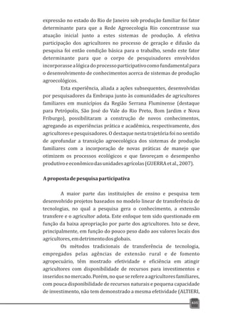 expressão no estado do Rio de Janeiro sob produção familiar foi fator
determinante para que a Rede Agroecologia Rio concentrasse sua
atuação inicial junto a estes sistemas de produção. A efetiva
participação dos agricultores no processo de geração e difusão da
pesquisa foi então condição básica para o trabalho, sendo este fator
determinante para que o corpo de pesquisadores envolvidos
incorporassealógicadoprocessoparticipativocomofundamentalpara
o desenvolvimento de conhecimentos acerca de sistemas de produção
agroecológicos.
Esta experiência, aliada a ações subsequentes, desenvolvidas
por pesquisadores da Embrapa junto às comunidades de agricultores
familiares em municípios da Região Serrana Fluminense (destaque
para Petrópolis, São José do Vale do Rio Preto, Bom Jardim e Nova
Friburgo), possibilitaram a construção de novos conhecimentos,
agregando as experiências prática e acadêmica, respectivamente, dos
agricultores e pesquisadores. O destaque nesta trajetória foi no sentido
de aprofundar a transição agroecológica dos sistemas de produção
familiares com a incorporação de novas práticas de manejo que
otimizem os processos ecológicos e que favoreçam o desempenho
produtivoeeconômicodasunidadesagrícolas(GUERRAetal.,2007).
Apropostadepesquisaparticipativa
A maior parte das instituições de ensino e pesquisa tem
desenvolvido projetos baseados no modelo linear de transferência de
tecnologias, no qual a pesquisa gera o conhecimento, a extensão
transfere e o agricultor adota. Este enfoque tem sido questionado em
função da baixa apropriação por parte dos agricultores. Isto se deve,
principalmente, em função do pouco peso dado aos valores locais dos
agricultores,emdetrimentodosglobais.
Os métodos tradicionais de transferência de tecnologia,
empregados pelas agências de extensão rural e de fomento
agropecuário, têm mostrado efetividade e eficiência em atingir
agricultores com disponibilidade de recursos para investimentos e
inseridosno mercado. Porém, no que se refere a agricultores familiares,
com pouca disponibilidade de recursos naturais e pequena capacidade
de investimento, não tem demonstrado a mesma efetividade (ALTIERI,
435
 