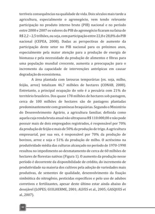 terríveis consequências na qualidade de vida. Dois séculos mais tarde a
agricultura, especialmente o agronegócio, vem tendo relevante
participação no produto interno bruto (PIB) nacional e no período
entre 2000 e 2007 os valores do PIB do agronegócio ficaram na faixa de
R$2,2–2,5trilhões,ouseja,comparticipaçãoentre22,8e28,8%doPIB
nacional (CEPEA, 2008). Dadas as perspectivas de aumento da
participação deste setor no PIB nacional para os próximos anos,
especialmente pela maior atenção para a produção de energia de
biomassa e pela necessidade da produção de alimentos e fibras para
uma população mundial crescente, aumenta a preocupação para o
incremento da capacidade de intervenções antrópicas em causar
degradaçãodoecossistema.
A área plantada com lavouras temporárias (ex. soja, milho,
feijão, arroz) totalizam 46,7 milhões de hectares (CONAB, 2008).
Entretanto, a principal ocupação do solo é a pecuária com 21% do
território brasileiro. Dos quase 178 milhões de hectares sob pastagem,
cerca de 100 milhões de hectares são de pastagens plantadas
predominantemente com gramíneas braquiárias. Segundo o Ministério
do Desenvolvimento Agrário, a agricultura familiar, definida como
aquela cuja renda bruta anual não ultrapassa R$ 110.000,00 e não pode
possuir mais de dois empregados registrados, é responsável por 70%
daproduçãodefeijãoemaisde50%daproduçãodetrigo.Aagricultura
empresarial, por sua vez, é responsável por 70% da produção de
bovinos, arroz e soja e 51% da produção de milho. O acréscimo na
produtividade média das culturas alcançado no período de 1970-1998
resultou no impedimento ao desmatamento de cerca de 60 milhões de
hectares de florestas nativas (Figura 1). O aumento da produção nesse
período é decorrente da disponibilidade de crédito, do incremento de
produtividade na maioria dos cultivos pela adoção de variedades mais
produtivas, de sementes de qualidade, desenvolvimento da fixação
simbiótica do nitrogênio, pesticidas específicos e pelo uso de adubos
corretivos e fertilizantes, apesar deste último estar ainda abaixo do
desejável (LOPES; GUILHERME, 2001; ALVES et al., 2005; GASQUES et
al.,2007).
42
 