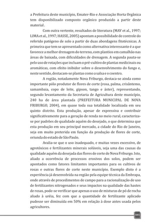 a Prefeitura deste município, Emater-Rio e Associação Horta Orgânica
tem disponibilizado composto orgânico produzido a partir deste
material.
441
Com outra vertente, resultados de literatura (MAY et al., 1997;
LIMAetal.,1997;HASSE,2005)apontamapossibilidadedecontroledo
referido patógeno de solo a partir de duas abordagens fitotécnicas. A
primeira que tem se apresentado como alternativa interessante é a que
favorece a melhor drenagem do terreno, com plantios em camalhão nas
áreas de baixada, com dificuldades de drenagem. A segunda pauta-se
pelousoderotaçõesqueincluamopré-cultivodeplantasmedicinaisou
aromáticas, com efeito inibidor sobre o desenvolvimento do fungo e,
nestesentido,destacam-seplantascomoasalsaeocoentro.
A região, notadamente Nova Friburgo, destaca-se ainda como
importante pólo produtor de flores de corte (rosa, palma, crisântemo,
samambaia, copo de leite, gipson, tango e áster), representando,
segundo levantamento da Secretaria de Agricultura deste município,
240 ha de área plantada (PREFEITURA MUNICIPAL DE NOVA
FRIBURGO, 2004), em quase toda sua totalidade localizada em seu
quinto distrito. Esta produção, apesar de expressiva e contribuir
significativamente para a geração de renda no meio rural, caracteriza-
se por padrões de qualidade aquém do desejado, o que determina que
esta produção em seu principal mercado, a cidade do Rio de Janeiro,
seja em muito preterida em função da produção de flores de corte,
oriundadoestadodeSãoPaulo.
Avalia-se que o uso inadequado, e muitas vezes excessivo, de
agrotóxicos e fertilizantes minerais solúveis, seja uma das causas da
qualidadeaquémdadesejadadasfloresdecortedeNovaFriburgo.Isto,
aliado a ocorrência de processos erosivos dos solos, podem ser
apontados como fatores limitantes importantes para os cultivos de
rosas e outras flores de corte neste município. Exemplo disto é a
experiência já desenvolvida na região pela equipe técnica da Embrapa,
onde através de procedimentos de campo para a racionalização de uso
de fertilizantes nitrogenados e seus impactos na qualidade das hastes
de rosas, pode-se verificar que apenas o uso de misturas de pó de rocha
aliado à uréia, fez com que a quantidade de fertilizante aplicado
pudesse ser diminuída em 50% em relação à dose antes usada pelos
agricultores.
 