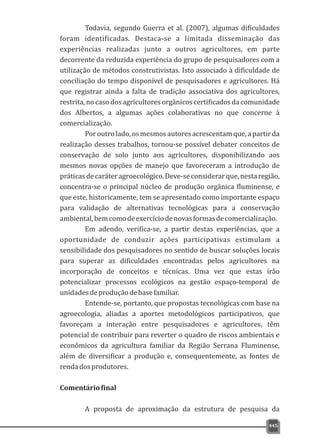 445
Todavia, segundo Guerra et al. (2007), algumas dificuldades
foram identificadas. Destaca-se a limitada disseminação das
experiências realizadas junto a outros agricultores, em parte
decorrente da reduzida experiência do grupo de pesquisadores com a
utilização de métodos construtivistas. Isto associado à dificuldade de
conciliação do tempo disponível de pesquisadores e agricultores. Há
que registrar ainda a falta de tradição associativa dos agricultores,
restrita, no caso dos agricultores orgânicos certificados da comunidade
dos Albertos, a algumas ações colaborativas no que concerne à
comercialização.
Poroutrolado,osmesmosautoresacrescentamque,apartirda
realização desses trabalhos, tornou-se possível debater conceitos de
conservação de solo junto aos agricultores, disponibilizando aos
mesmos novas opções de manejo que favoreceram a introdução de
práticasdecaráteragroecológico.Deve-seconsiderarque,nestaregião,
concentra-se o principal núcleo de produção orgânica fluminense, e
que este, historicamente, tem se apresentado como importante espaço
para validação de alternativas tecnológicas para a conservação
ambiental,bemcomodeexercíciodenovasformasdecomercialização.
Em adendo, verifica-se, a partir destas experiências, que a
oportunidade de conduzir ações participativas estimulam a
sensibilidade dos pesquisadores no sentido de buscar soluções locais
para superar as dificuldades encontradas pelos agricultores na
incorporação de conceitos e técnicas. Uma vez que estas irão
potencializar processos ecológicos na gestão espaço-temporal de
unidadesdeproduçãodebasefamiliar.
Entende-se, portanto, que propostas tecnológicas com base na
agroecologia, aliadas a aportes metodológicos participativos, que
favoreçam a interação entre pesquisadores e agricultores, têm
potencial de contribuir para reverter o quadro de riscos ambientais e
econômicos da agricultura familiar da Região Serrana Fluminense,
além de diversificar a produção e, consequentemente, as fontes de
rendadosprodutores.
Comentáriofinal
A proposta de aproximação da estrutura de pesquisa da
 