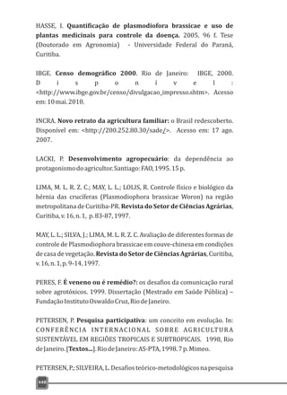 448
HASSE, I. Quantificação de plasmodiofora brassicae e uso de
plantas medicinais para controle da doença. 2005. 96 f. Tese
(Doutorado em Agronomia) - Universidade Federal do Paraná,
Curitiba.
IBGE. Censo demográfico 2000. Rio de Janeiro: IBGE, 2000.
D i s p o n í v e l :
<http://www.ibge.gov.br/censo/divulgacao_impresso.shtm>. Acesso
em:10mai.2010.
INCRA. Novo retrato da agricultura familiar: o Brasil redescoberto.
Disponível em: <http://200.252.80.30/sade/>. Acesso em: 17 ago.
2007.
LACKI, P. Desenvolvimento agropecuário: da dependência ao
protagonismodoagricultor.Santiago:FAO,1995.15p.
LIMA, M. L. R. Z. C.; MAY, L. L.; LOLIS, R. Controle físico e biológico da
hérnia das crucíferas (Plasmodiophora brassicae Woron) na região
metropolitana de Curitiba-PR. Revista do Setor de Ciências Agrárias,
Curitiba,v.16,n.1, p.83-87,1997.
MAY, L. L.; SILVA, J.; LIMA, M. L. R. Z. C. Avaliação de diferentes formas de
controle de Plasmodiophora brassicae em couve-chinesa em condições
de casa de vegetação. Revista do Setor de Ciências Agrárias, Curitiba,
v.16,n.1,p.9-14,1997.
PERES, F. É veneno ou é remédio?: os desafios da comunicação rural
sobre agrotóxicos. 1999. Dissertação (Mestrado em Saúde Pública) –
FundaçãoInstitutoOswaldoCruz,RiodeJaneiro.
PETERSEN, P. Pesquisa participativa: um conceito em evolução. In:
CONFERÊNCIA INTERNACIONAL SOBRE AGRICULTURA
SUSTENTÁVEL EM REGIÕES TROPICAIS E SUBTROPICAIS. 1998, Rio
deJaneiro.[Textos...].RiodeJaneiro:AS-PTA,1998.7p.Mimeo.
PETERSEN,P.;SILVEIRA,L.Desafiosteórico-metodológicosnapesquisa
 