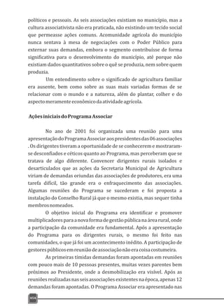454
políticos e pessoais. As seis associações existiam no município, mas a
cultura associativista não era praticada, não existindo um tecido social
que permeasse ações comuns. Acomunidade agrícola do município
nunca sentava à mesa de negociações com o Poder Público para
externar suas demandas, embora o segmento contribuísse de forma
significativa para o desenvolvimento do município, até porque não
existiam dados quantitativos sobre o quê se produzia, nem sobre quem
produzia.
Um entendimento sobre o significado de agricultura familiar
era ausente, bem como sobre as suas mais variadas formas de se
relacionar com o mundo e a natureza, além do plantar, colher e do
aspectomeramenteeconômicodaatividadeagrícola.
AçõesiniciaisdoProgramaAssociar
No ano de 2001 foi organizada uma reunião para uma
apresentaçãodoProgramaAssociaraospresidentesdas06associações
. Os dirigentes tiveram a oportunidade de se conhecerem e mostraram-
se desconfiados e céticos quanto ao Programa, mas perceberam que se
tratava de algo diferente. Convencer dirigentes rurais isolados e
desarticulados que as ações da Secretaria Municipal de Agricultura
viriam de demandas oriundas das associações de produtores, era uma
tarefa difícil, tão grande era o enfraquecimento das associações.
Algumas reuniões do Programa se sucederam e foi proposta a
instalação do Conselho Rural já que o mesmo existia, mas sequer tinha
membrosnomeados.
O objetivo inicial do Programa era identificar e promover
multiplicadorespara a nova forma degestão pública na área rural, onde
a participação da comunidade era fundamental. Após a apresentação
do Programa para os dirigentes rurais, o mesmo foi feito nas
comunidades, o que já foi um acontecimento inédito. A participação de
gestorespúblicosemreuniãodeassociaçãonãoeracoisacostumeira.
As primeiras tímidas demandas foram apontadas em reuniões
com pouco mais de 10 pessoas presentes, muitas vezes parentes bem
próximos ao Presidente, onde a desmobilização era visível. Após as
reuniões realizadas nas seis associações existentes na época, apenas 12
demandas foram apontadas. O Programa Associar era apresentado nas
 