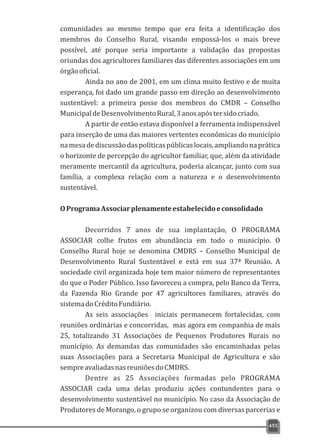 comunidades ao mesmo tempo que era feita a identificação dos
membros do Conselho Rural, visando empossá-los o mais breve
possível, até porque seria importante a validação das propostas
oriundas dos agricultores familiares das diferentes associações em um
órgãooficial.
Ainda no ano de 2001, em um clima muito festivo e de muita
esperança, foi dado um grande passo em direção ao desenvolvimento
sustentável: a primeira posse dos membros do CMDR – Conselho
MunicipaldeDesenvolvimentoRural,3anosapóstersidocriado.
A partir de então estava disponível a ferramenta indispensável
para inserção de uma das maiores vertentes econômicas do município
namesadediscussãodaspolíticaspúblicaslocais,ampliandonaprática
o horizonte de percepção do agricultor familiar, que, além da atividade
meramente mercantil da agricultura, poderia alcançar, junto com sua
família, a complexa relação com a natureza e o desenvolvimento
sustentável.
OProgramaAssociarplenamenteestabelecidoeconsolidado
Decorridos 7 anos de sua implantação, O PROGRAMA
ASSOCIAR colhe frutos em abundância em todo o município. O
Conselho Rural hoje se denomina CMDRS – Conselho Municipal de
Desenvolvimento Rural Sustentável e está em sua 37ª Reunião. A
sociedade civil organizada hoje tem maior número de representantes
do que o Poder Público. Isso favoreceu a compra, pelo Banco da Terra,
da Fazenda Rio Grande por 47 agricultores familiares, através do
sistemadoCréditoFundiário.
As seis associações iniciais permanecem fortalecidas, com
reuniões ordinárias e concorridas, mas agora em companhia de mais
25, totalizando 31 Associações de Pequenos Produtores Rurais no
município. As demandas das comunidades são encaminhadas pelas
suas Associações para a Secretaria Municipal de Agricultura e são
sempreavaliadasnasreuniõesdoCMDRS.
Dentre as 25 Associações formadas pelo PROGRAMA
ASSOCIAR cada uma delas produziu ações contundentes para o
desenvolvimento sustentável no município. No caso da Associação de
Produtores de Morango, o grupo se organizou com diversas parcerias e
455
 