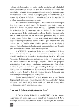 456
realizoumissõestécnicasporváriosestadosbrasileiros,introduzindo6
novas variedades de cultivo. Há mais de 30 anos só conheciam uma
variedade (Dover) e trouxeram novas tecnologias que aumentaram a
produtividade, como o uso do cultivo protegido, reduzindo em 80% o
uso de agrotóxicos, aumentando a renda familiar e entregando um
produtocommaissanidadenomercado.
DauniãodasduasAssociaçõesdeProdutoresRuraisdeVargem
Alta, que antes se rivalizavam, foi formada uma única, unida e
concorrida associação, denominada FLORALTA. A grande frequência
de associados foi determinante para a chegada na localidade da
primeira escola de formação em floricultura do nível fundamental e
para o asfaltamento de 6,5 km da estrada que escoa 70% das flores
produzidas no Estado do Rio e que faz com que o município seja o
segundo maior produtor de flor de corte do país. O município hoje
realiza, com a FLORALTA, a Festa da Flor que está em sua 8ª edição. Já
existem discussões avançadas, inclusive com capacitação de técnicos,
paratransformaraFLORALTAemumacooperativa.
A APROSACE - Associação de Agricultores Familiares de Santa
Cruz e Centenário hoje possui sede própria e, em uma reunião
específica, cedeu parte de sua área para instalação do NPTA - Núcleo de
Pesquisa e Treinamento para Agricultores, onde pôde se estabelecer
um posto avançado da Embrapa, empresa estatal de pesquisa
agropecuária, de excelência reconhecida mundialmente. Este esforço
coletivo da prática associativista, promovido pelo Programa Associar,
possibilitou que uma empresa deste porte se instalasse em um dos
maiores bolsões de cultivo de olericultura da América do Sul, com uma
inovadorapropostadepesquisaparticipativa.
Com a consolidação do Programa Associar veio a credibilidade
do poder público municipal e, assim, a Secretaria de Agricultura já pôde
implantar sete novos programas municipais que estão em pleno
funcionamento,conformelistadosaseguir.
ProgramadeCadastroGeraldeProdutorRural
O Cadastro Geral de Produtor Rural (CGPR), teve por objetivo
traçar um perfil das propriedades produtivas do município de Nova
Friburgo, buscando informações sobre a localização das mesmas;
 