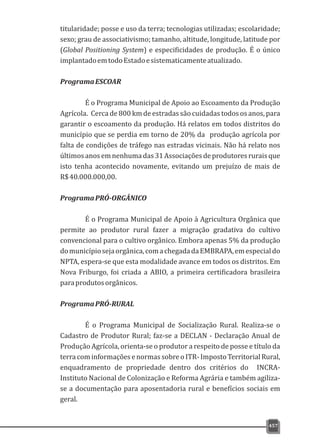 titularidade; posse e uso da terra; tecnologias utilizadas; escolaridade;
sexo; grau de associativismo; tamanho, altitude, longitude, latitude por
(Global Positioning System) e especificidades de produção. É o único
implantadoemtodoEstadoesistematicamenteatualizado.
ProgramaESCOAR
É o Programa Municipal de Apoio ao Escoamento da Produção
Agrícola. Cerca de 800 km de estradas são cuidadas todos os anos, para
garantir o escoamento da produção. Há relatos em todos distritos do
município que se perdia em torno de 20% da produção agrícola por
falta de condições de tráfego nas estradas vicinais. Não há relato nos
últimosanosemnenhumadas31Associaçõesdeprodutoresruraisque
isto tenha acontecido novamente, evitando um prejuízo de mais de
R$40.000.000,00.
ProgramaPRÓ-ORGÂNICO
É o Programa Municipal de Apoio à Agricultura Orgânica que
permite ao produtor rural fazer a migração gradativa do cultivo
convencional para o cultivo orgânico. Embora apenas 5% da produção
domunicípiosejaorgânica,comachegadadaEMBRAPA,emespecialdo
NPTA, espera-se que esta modalidade avance em todos os distritos. Em
Nova Friburgo, foi criada a ABIO, a primeira certificadora brasileira
paraprodutosorgânicos.
ProgramaPRÓ-RURAL
É o Programa Municipal de Socialização Rural. Realiza-se o
Cadastro de Produtor Rural; faz-se a DECLAN - Declaração Anual de
Produção Agrícola, orienta-se o produtor a respeito de posse e título da
terracominformaçõesenormassobreoITR-ImpostoTerritorialRural,
enquadramento de propriedade dentro dos critérios do INCRA-
Instituto Nacional de Colonização e Reforma Agrária e também agiliza-
se a documentação para aposentadoria rural e benefícios sociais em
geral.
457
 