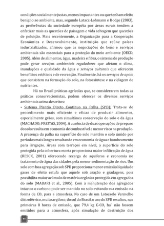 condições socialmente justas, menos impactantes ou que tenham efeito
benigno ao ambiente, mas, segundo Latacz-Lohmann e Hodge (2003),
as preferências da sociedade européia por áreas rurais tendem a
enfatizar mais as questões de paisagem e vida selvagem que questões
de poluição. Mais recentemente, a Organização para a Cooperação
Econômica e Desenvolvimento, instituição que reúne países
industrializados, afirmou que as negociações de bens e serviços
ambientais são essenciais para a proteção do meio ambiente (OECD,
2005). Além de alimentos, água, madeira e fibra, o sistema de produção
pode gerar serviços ambientais reguladores que afetam o clima,
inundações e qualidade da água e serviços culturais que oferecem
benefícios estéticos e de recreação. Finalmente, há os serviços de apoio
que consistem na formação do solo, na fotossíntese e na ciclagem de
nutrientes.
Há no Brasil práticas agrícolas que, se considerarem todas as
práticas conservacionistas, podem oferecer os diversos serviços
ambientaisacimadescritos:
Ÿ Sistema Plantio Direto Contínuo na Palha (SPD): Trata-se do
procedimento mais eficiente e eficaz de produzir alimentos,
especialmente grãos, com simultânea conservação do solo e da água
(MACHADO; FREITAS, 2004). A ausência de duas operações de preparo
dosoloresultaemeconomiadecombustívelemenorrisconaprodução.
A presença da palha na superfície do solo mantêm o solo úmido por
períodosmaislongosresultandoemeconomiadeáguaebombeamento
para irrigação. Áreas com terraços em nível, a superfície do solo
protegida pela cobertura morta proporciona maior infiltração de água
(RESCK, 2001) oferecendo recarga de aquíferos e economia no
tratamento de água das cidades pela menor sedimentação de rios. Um
solocomboaagregaçãosobSPDproporcionamenoremissãolíquidade
gases de efeito estufa que aquele sob aração e gradagens, pois
possibilita maior acúmulo de matéria orgânica protegida em agregados
do solo (MADARI et al., 2005). Com a manutenção dos agregados
intactos o carbono pode ser mantido no solo evitando sua emissão na
forma de CO para a atmosfera. No caso de um Latossolo Vermelho2
distroférrico,muitoargiloso,dosuldoBrasil,ousodoSPDresultou,nas
-1
primeiras 8 horas de emissão, que 79,4 kg C-CO ha não fossem2
emitidos para a atmosfera, após simulação de destruição dos
44
 