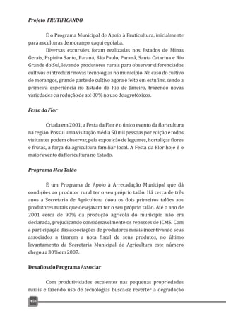 458
Projeto FRUTIFICANDO
É o Programa Municipal de Apoio à Fruticultura, inicialmente
paraasculturasdemorango,caquiegoiaba.
Diversas excursões foram realizadas nos Estados de Minas
Gerais, Espírito Santo, Paraná, São Paulo, Paraná, Santa Catarina e Rio
Grande do Sul, levando produtores rurais para observar diferenciados
cultivos e introduzir novas tecnologias no município. No caso do cultivo
de morangos, grande parte do cultivo agora é feito em estufins, sendo a
primeira experiência no Estado do Rio de Janeiro, trazendo novas
variedadeseareduçãodeaté80%nousodeagrotóxicos.
FestadaFlor
Criada em 2001, a Festa da Flor é o único evento da floricultura
naregião.Possuiumavisitaçãomédia50milpessoasporediçãoetodos
visitantes podem observar, pela exposição de legumes, hortaliças flores
e frutas, a força da agricultura familiar local. A Festa da Flor hoje é o
maioreventodafloriculturanoEstado.
ProgramaMeuTalão
É um Programa de Apoio à Arrecadação Municipal que dá
condições ao produtor rural ter o seu próprio talão. Há cerca de três
anos a Secretaria de Agricultura doou os dois primeiros talões aos
produtores rurais que desejavam ter o seu próprio talão. Até o ano de
2001 cerca de 90% da produção agrícola do município não era
declarada, prejudicando consideravelmente os repasses de ICMS. Com
a participação das associações de produtores rurais incentivando seus
associados a tirarem a nota fiscal de seus produtos, no último
levantamento da Secretaria Municipal de Agricultura este número
chegoua30%em2007.
DesafiosdoProgramaAssociar
Com produtividades excelentes nas pequenas propriedades
rurais e fazendo uso de tecnologias busca-se reverter a degradação
 