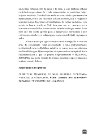 ambiental, notadamente da água e do solo, já que práticas antigas
contribuíram para taxas de erosão preocupantes no município. Existe
hojeumambiente favorável,faceaculturaassociativista,parareversão
deste quadro, com o uso racional e o manejo do solo, com o resgate de
uma sistemática de práticas agroecológicas e do cultivo tradicional com
aporte de bases científicas. Tudo isto para que se promova seres
humanos desenvolvidos e conscientes, sabedores de que a terra é um
bem que não existe apenas para a apropriação extrativista e que
entenda que não haverá vida no planeta sem um solo fértil e água para
todos.
Com o município agora completamente integrado e com um
grau de socialização rural desenvolvido e uma instrumentação
institucional com credibilidade coletiva, os rumos do associativismo
emNovaFriburgo–RJdeveseguirosseuspassosdentrodoprincípioda
sustentabilidade a que se propôs originariamente o PROGRAMA
ASSOCIAR e que neste cenário de grandes desafios se apresenta como
uminstrumentodobem.
Referências bibliográficas
PREFEITURA MUNICIPAL DE NOVA FRIBURGO. SECRETARIA
MUNICIPAL DE AGRICULTURA. CGPR - Cadastro Geral de Produtor
Rural.NovaFriburgo:PMNF,2004.26p.Mimeo.
459
 