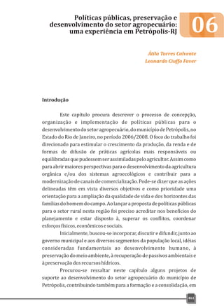 06
Introdução
Este capítulo procura descrever o processo de concepção,
organização e implementação de políticas públicas para o
desenvolvimentodosetoragropecuário,domunicípiodePetrópolis,no
Estado do Rio de Janeiro, no período 2006/2008. O foco do trabalho foi
direcionado para estimular o crescimento da produção, da renda e de
formas de difusão de práticas agrícolas mais responsáveis ou
equilibradasquepudessemserassimiladaspeloagricultor.Assimcomo
para abrir maiores perspectivas para o desenvolvimento da agricultura
orgânica e/ou dos sistemas agroecológicos e contribuir para a
modernização de canais de comercialização. Pode-se dizer que as ações
delineadas têm em vista diversos objetivos e como prioridade uma
orientação para a ampliação da qualidade de vida e dos horizontes das
famíliasdohomemdocampo.Aolançarapropostadepolíticaspúblicas
para o setor rural nesta região foi preciso acreditar nos benefícios do
planejamento e estar disposto à, superar os conflitos, coordenar
esforçosfísicos,econômicosesociais.
Inicialmente, buscou-se incorporar, discutir e difundir, junto ao
governo municipal e aos diversos segmentos da população local, idéias
consideradas fundamentais ao desenvolvimento humano, à
preservação do meio ambiente, à recuperação de passivos ambientais e
àpreservaçãodosrecursoshídricos.
Procurou-se ressaltar neste capítulo alguns projetos de
suporte ao desenvolvimento do setor agropecuário do município de
Petrópolis, contribuindo também para a formação e a consolidação, em
Políticas públicas, preservação e
desenvolvimento do setor agropecuário:
uma experiência em Petrópolis-RJ
Átila Torres Calvente
Leonardo Ciuffo Faver
461
 