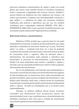 464
processos produtivos concentradores de capital e poder em escala
global, que muitas vezes também limitam as iniciativas econômicas
locais e promovem a degradação dos recursos naturais. Também é
preciso lembrar da influência dos ritos religiosos, das crenças e da
cultura que permeia e trespassa essa heterogeneidade estrutural, o
jogo político e a influência da mídia nas estruturas familiares
fragilizadas pela pobreza e ignorância, que por sua vez, também
contribuem para a degradação ambiental (SINGER, 1994, MOL e
SONNENFELD, 2000). Sabe-se que a questão é multidimensional e que
nomáximosepodecompreenderfragmentosdessarealidade.
Referencial teóricoe conceitosbásicos
Markusen (1994) acredita que o governo deve ter um papel
fundamental em fomentar as políticas de desenvolvimento, que sejam
aplicadas e conduzidas de uma forma “bottom-up”, ou seja, “local level
policy”, ou ainda, a produção local deve ser a base da produção
econômica funcionando como âncora para o desenvolvimento de pólos
de crescimento locais e regionais. Além da educação básica e
infraestrutura, são necessárias ações pontuais e específicas para
desencadear os processos de desenvolvimento. A participação do
Estado é de suma importância para manter o equilíbrio e regular o
mercado,comsuacapacidadedeinfluenciareintervirsobreosagentes,
direcionandoodesenvolvimento.
Na era da globalização, está havendo uma predominância e
uma maior concentração de esforços no desenvolvimento dos negócios
de alta tecnologia que, na maioria das vezes, estão concentrados nas
grandes metrópoles, pelas suas boas condições de infraestrutura. Essa
política pode alimentar, ainda mais, a clássica forma de acumulação,
concentraçãoecentralizaçãodocapital,aoinvésdadescentralizaçãodo
poder e riqueza. Os pólos já consolidados, por si só atraem novos
empreendimentos.
Portanto, as políticas públicas devem buscar incentivar
atividades que demonstrem boas perspectivas dentro das
particularidades locais e que contribuam para a descentralização das
atividades econômicas, bem como para a redução da concentração
excessivadecapitalnasáreasmetropolitanas.
 